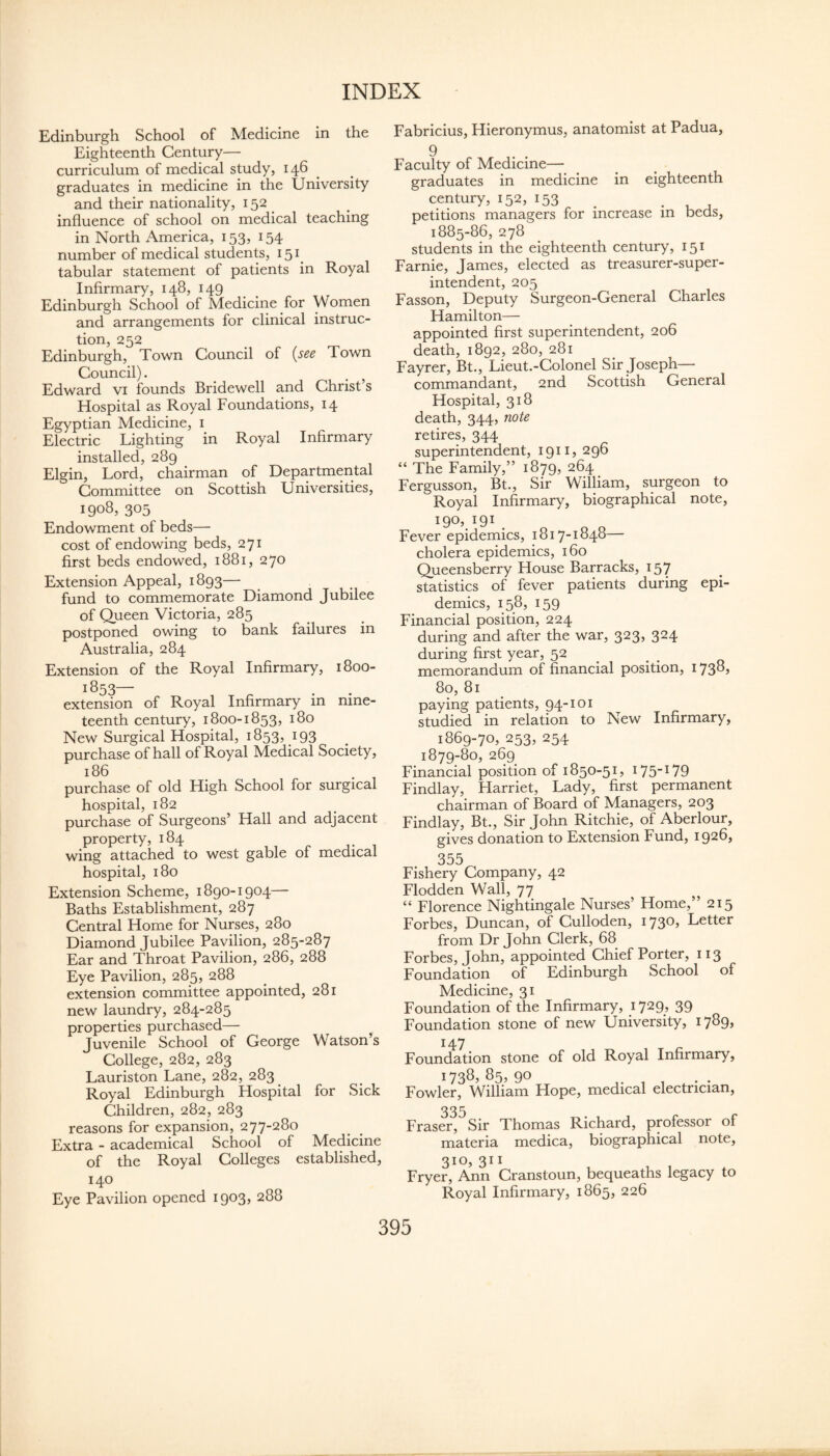 Edinburgh School of Medicine in the Eighteenth Century— curriculum of medical study, 146 ^ graduates in medicine in the University and their nationality, 152 influence of school on medical teaching in North America, 153, 154 number of medical students, 151^ tabular statement of patients in Royal Infirmary, 148, 149 Edinburgh School of Medicine for Women and arrangements for clinical instruc¬ tion, 252 Edinburgh, Town Council of {see Town Council). Edward vi founds Bridewell and Christ’s Hospital as Royal Foundations, 14 Egyptian Medicine, i Electric Lighting in Royal Infirmary installed, 289 Elgin, Lord, chairman of Departmental Committee on Scottish Universities, 1908, 305 Endowment of beds— cost of endowing beds, 271 first beds endowed, 1881, 270 Extension Appeal, 1893— fund to commemorate Diamond Jubilee of Queen Victoria, 285 postponed owing to bank failures in Australia, 284 Extension of the Royal Infirmary, 1800- 1853— extension of Royal Infirmary in nine¬ teenth century, 1800-1853, 180 New Surgical Hospital, 1853, 193 purchase of hall of Royal Medical Society, 186 purchase of old High School for surgical hospital, 182 purchase of Surgeons’ Hall and adjacent property, 184 wing attached to west gable of medical hospital, 180 Extension Scheme, 1890-1904— Baths Establishment, 287 Central Home for Nurses, 280 Diamond Jubilee Pavilion, 285-287 Ear and Throat Pavilion, 286, 288 Eye Pavilion, 285, 288 extension committee appointed, 281 new laundry, 284-285 properties purchased— Juvenile School of George Watson’s College, 282, 283 Lauriston Lane, 282, 283 Royal Edinburgh Hospital for Sick Children, 282, 283 reasons for expansion, 277-280 Extra - academical School of Medicine of the Royal Colleges established, 140 Eye Pavilion opened 1903, 288 Fabricius, Hieronymus, anatomist at Padua, 9 Faculty of Medicine— graduates in medicine in eighteenth century, 152, 153 petitions managers for increase in beds, 1885-86, 278 students in the eighteenth century, 151 Farnie, James, elected as treasurer-super¬ intendent, 205 Fasson, Deputy Surgeon-General Charles Hamilton— appointed first superintendent, 206 death, 1892, 280, 281 Fayrer, Bt., Lieut.-Colonel Sir Joseph— commandant, 2nd Scottish General Hospital, 318 death, 344, note retires, 344 superintendent, 191IJ 296 “ The Family,” 1879, 264 Fergusson, Bt., Sir William, surgeon to Royal Infirmary, biographical note, I90^I9I. ^ „ Fever epidemics, 1817-1848— cholera epidemics, 160 Queensberry House Barracks, 157 statistics of fever patients during epi¬ demics, 158, 159 Financial position, 224 during and after the war, 323, 324 during first year, 52 ^ memorandum of financial position, I73^> 80, 81 paying patients, 94-101 studied in relation to New Infirmary, 1869-70, 253, 254 1879-80, 269 Financial position of 1850-51, I75W9 Findlay, Harriet, Lady, first permanent chairman of Board of Managers, 203 Findlay, Bt., Sir John Ritchie, of Aberlour, gives donation to Extension Fund, 1926, 355 Fishery Company, 42 Flodden Wall, 77 “ Florence Nightingale Nurses’ Home,” 215 Forbes, Duncan, of Culloden, 173O) Letter from Dr John Clerk, 68 Forbes, John, appointed Chief Porter, 113 Foundation of Edinburgh School of Medicine, 31 Foundation of the Infirmary, 1729, 39 Foundation stone of new University, I7^9> 147 Foundation stone of old Royal Infirmary, 1738, 85, 90 Fowler, William Hope, medical electrician. Fraser, Sir Thomas Richard, professor of materia medica, biographical note, 3io> 311 Fryer, Ann Cranstoun, bequeaths legacy to Royal Infirmary, 1865, 226