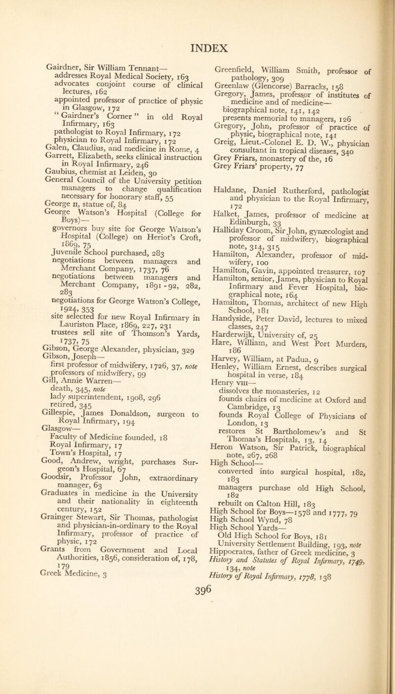 Gairdner, Sir William Tennant— addresses Royal Medical Society, 163 advocates conjoint course of clinical lectures, 162 appointed professor of practice of physic in Glasgow, 172 “ Gairdner’s Corner ” in old Royal Infirmary, 163 pathologist to Royal Infirmary, 172 physician to Royal Infirmary, 172 Galen, Claudius, and medicine in Rome, 4 Garrett, Elizabeth, seeks clinical instruction in Royal Infirmary, 246 Gaubius, chemist at Leiden, 30 General Council of the University petition managers to change qualification necessary for honorary staff, 55 George ii, statue of, 84 George Watson’s Hospital (College for Boys)— governors buy site for George Watson’s Hospital (College) on Heriot’s Croft, 1869, 75 Juvenile School purchased, 283 negotiations between managers and Merchant Company, 1737, 76 negotiations between managers and Merchant Company, 1891-92, 282, 283 negotiations for George Watson’s College, 19245 353 site selected for new Royal Infirmary in Lauriston Place, 1869, 227, 231 trustees sell site of Thomson’s Yards, '73^75 Gibson, George Alexander, physician, 220 Gibson, Joseph— ^ first professor of midwifery, 1726, 37, note professors of midwifery, 99 Gill, Annie Warren— death, 345, note lady superintendent, 1908, 296 .retired, 345 Gillespie, James Donaldson, surgeon to Royal Infirmary, 194 Glasgow— Faculty of Medicine founded, 18 Royal Infirmary, 17 Town’s Hospital, 17 Good, Andrew, wright, purchases Sur¬ geon’s Hospital, 67 Goodsir, Professor John, extraordinary manager, 63 Graduates in medicine in the University and their nationality in eighteenth century, 152 Grainger Stewart, Sir Thomas, pathologist and physician-in-ordinary to the Royal Infirmary, professor of practice of physic, 172 Grants from Government and Local Authorities, 1856, consideration of, 178, 179 Greek Medicine, 3 Greenfield, William Smith, professor of pathology, 309 Greenlaw (Glencorse) Barracks, 158 Gregory, James, professpr of institutes of ^ medicine and of medicine— biographical note, 141, 142 presents memorial to managers, 126 Gregory, ^ John, professor of practice of physic, biographical note, 141 Greig, Lieut.-Colonel E. D. W., physician consultant in tropical diseases, 340 Grey Friars, monastery of the, 16 Grey Friars’ property, 77 Haldane, Daniel Rutherford, pathologist and physician to the Royal Infirmary, 172 Halket,^ James, professor of medicine at Edinburgh, 33 Halliday Groom, Sir John, gynaecologist and professor of midwifery, biographical note, 314, 315 Hamilton, Alexander, professor of mid¬ wifery, 100 Hamilton, Gavin, appointed treasurer, 107 Hamilton, senior, James, physician to Royal Infirmary and Fever Hospital, bio¬ graphical note, 164 Hamilton, Thomas, architect of new Hisrh School, 181 Handyside, Peter David, lectures to mixed classes, 247 Harderwijk, University of, 25 Hare, William, and West Port Alurders, 186 Harvey, William, at Padua, 9 Henley, William Ernest, describes surgical hospital in verse, 184 Henry viii— dissolves the monasteries, 12 founds chairs of medicine at Oxford and Cambridge, 13 founds Royal College of Physicians of London, 13 restores St Bartholomew’s and St Thomas’s Hospitals, 13, 14 Heron Watson, Sir Patrick, biographical note, 267, 268 High School— converted into surgical hospital, 182, 183 managers purchase old High School, 182 rebuilt on Cal ton Hill, 183 High School for Boys—1578 and 1777, 79 High School Wynd, 78 High School Yards— Old High School for Boys, 181 University Settlement Building, 193, note Hippocrates, father of Greek medicine, 3 History and Statutes of Royal Infirmary, 1749, 134, note History of Royal Infirmary, lyyS, 138