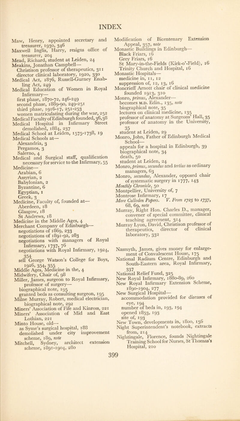 Maw, Henry, appointed secretary and treasurer, 1930, 346 Maxwell Inglis, Harry, resigns office of treasurer, 204 Mead, Richard, student at Leiden, 24 Meakins, Jonathan Campbell— Ghristison professor of therapeutics, 311 director clinical laboratory, 1920, 330 Medical Act, 1876, Russell-Gurney Enab¬ ling Act, 249 Medical Education of Women in Royal Infirmary— first phase, 1870-72, 246-249 second phase, 1889-90, 249-251 third phase, 1916-17, 251-253 women matriculating during the war, 252 Medical Faculty of Edinburgh founded, 36,38 Medical Hospital in Infirmary Street demolished, 1884, 237 Medical School at Leiden, 1575-1738, 19 Medical Schools at— Alexandria, 3 Pergamos, 3 Salerno, 4 Medical and Surgical staff, qualification necessary for service to the Infirmary, 55 Medicine—■ Arabian, 6 Assyrian, 2 Babylonian, 2 Byzantine, 6 Egyptian, i Greek, 3 Medicine, Faculty of, founded at— Aberdeen, 18 Glasgow, 18 St Andrews, 18 Medicine in the Middle Ages, 4 Merchant Company of Edinburgh— negotiations of 1869, 233 negotiations of 1891-92, 283 negotiations with managers of Royal Infirmary, 1737, 7^ negotiations with Royal Infirmary, 1924, 354 sell George Watson’s College for Boys, 1926, 354» 355 . . , Middle Ages, Medicine m the, 4 Midwifery, Chair of, 98 Miller, James, surgeon to Royal Infirmary, professor of surgery—• biographical note, 195 granted beds as consulting surgeon, 195 Milne Murray, Robert, medical electrician, biographical note, 292 Miners’ Association of Fife and Kinross, 221 Miners’ Association of Mid and East Lothian, 221 Minto House, old—- as Syme’s surgical hospital, 188 demolished under city improvement scheme, 189, note Mitchell, Sydney, architect extension scheme, 1891-1904, 280 Modification of Bicentenary Extension Appeal, 357, note Monastic Buildings in Edinburgh— Black Friars, 16 Grey Friars, 16 St Mary-in-the-Fields (Kirk-o’-Field), 16 Trinity Church and Hospital, 16 Monastic Hospitals—• medicine in, 11, 12 suppression of, 12, 13, 16 Moncrieff Arnott chair of clinical medicine founded 1913, 310 Monro, primus^ Alexander— becomes m.d. Edin., 135, note biographical note, 35 lectures on clinical medicine, 135 professor of anatomy at Surgeons’ Hall,_ 35 professor of anatomy in the University, 35 student at Leiden, 29 Monro, John, Father of Edinburgh Medical School— appeals for a hospital in Edinburgh, 39 biographical note, 34 death, 50 student at Leiden, 24 lsA.onvo,primus, secundus and tertius as ordinary managers, 63 Monro, secundus^ Alexander, opposed chair of systematic surgery in 1777, 143 Monthly Chronicle^^ 50 Montpellier, University of, 7 Montrose Infirmary, 17 More Culloden Papers, V. From ij2y to iJSJ, 68, 69, note Murray, Right Hon. Charles D., manager, convener of special committee, clinical teaching agreement, 314 Murray Lyon, David, Christison professor of therapeutics, director of clinical laboratory, 332 Nasmyth, James, gives money for enlarge¬ ment of Convalescent House, 175 National Radium Centre, Edinburgh and South-Eastern area. Royal Infirmary, 337 National Relief Fund, 325 New Royal Infirmary, 1880-89, 260 New Royal Infirmary Extension Scheme, 1890-1904, 277_ New Surgical Hospital— accommodation provided for diseases of eye, 194 number of beds in, 193, 194 opened 1853, 193 site of, 193 New Town, developments in, 1800, 156 Night Superintendent’s notebook, extracts from, 214 Nightingale, Florence, founds Nightingale Training School for Nurses, St Thomas’s Hospital, 210