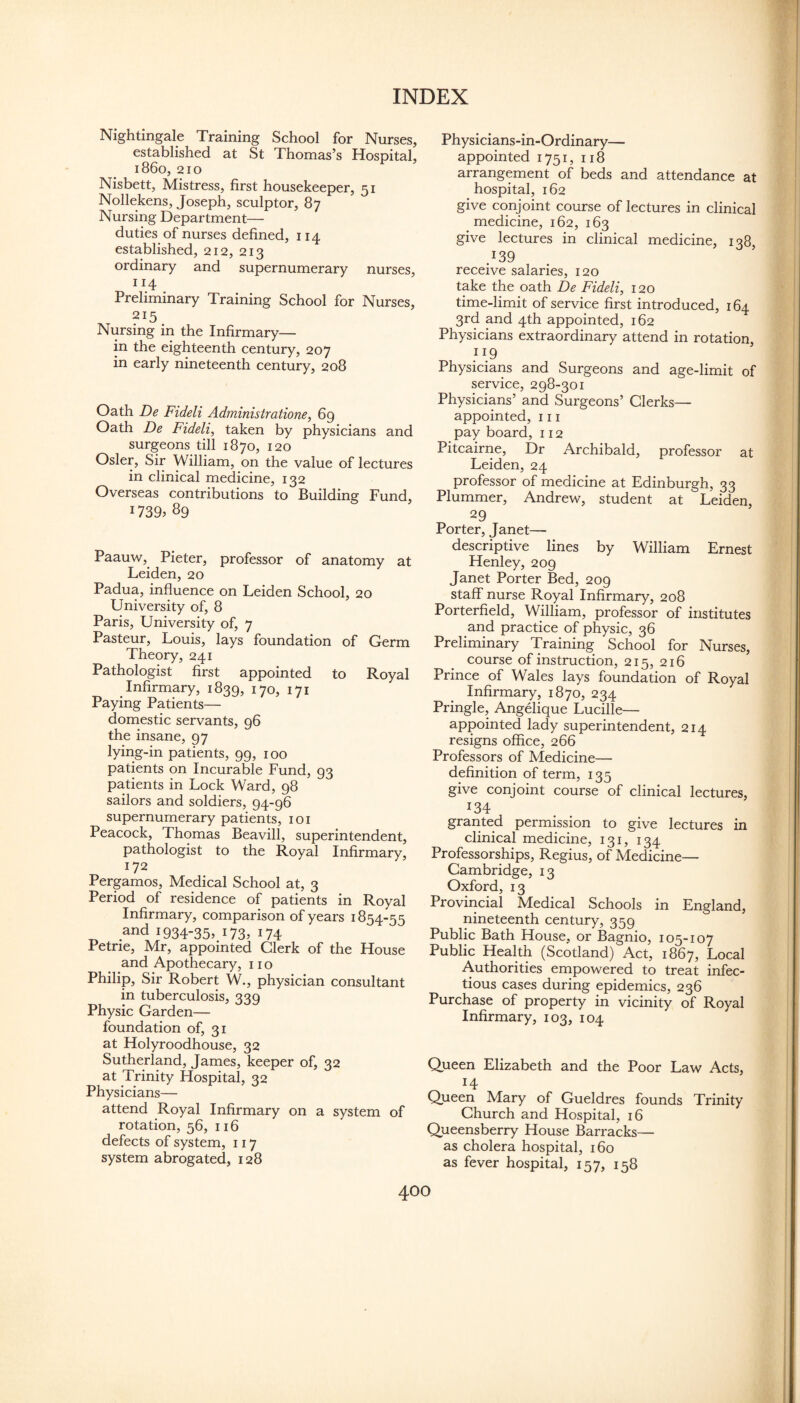 Nightingale Training School for Nurses, established at St Thomas’s Hospital, i860, 210 Nisbett, Mistress, first housekeeper, 51 Nollekens, Joseph, sculptor, 87 Nursing Department— duties of nurses defined, 114 established, 212, 213 ordinary and supernumerary nurses, 114 Preliminary Training School for Nurses, 215 Nursing in the Infirmary— in the eighteenth century, 207 in early nineteenth century, 208 Oath De Fideli Adrninistratione, 69 Oath De Fideli, taken by physicians and surgeons till 1870, 120 Osier, Sir William, on the value of lectures in clinical medicine, 132 Overseas contributions to Building Fund, 1739. 89 Paauw, Pieter, professor of anatomy at Leiden, 20 Padua, influence on Leiden School, 20 University of, 8 Paris, University of, 7 Pasteur, Louis, lays foundation of Germ Theory, 241 Pathologist first appointed to Royal Infirmary, 1839, 170, 171 Paying Patients— domestic servants, 96 the insane, 97 lying-in patients, 99, 100 patients on Incurable Fund, 93 patients in Lock Ward, 98 sailors and soldiers, 94-96 supernumerary patients, loi Peacock, Thomas Beavill, superintendent, pathologist to the Royal Infirmary, 172 Pergamos, Medical School at, 3 Period of residence of patients in Royal Infirmary, comparison of years 1854-55 and 1934-35, 173, 174 Petrie, Mr, appointed Clerk of the House and Apothecary, no Philip, Sir Robert W., physician consultant in tuberculosis, 339 Physic Garden— foundation of, 31 at Holyroodhouse, 32 Sutherland, James, keeper of, 32 at Trinity Hospital, 32 Physicians— attend Royal Infirmary on a system of rotation, 56, 116 defects of system, 117 system abrogated, 128 Physicians-in-Ordinary— appointed 1751, 118 arrangement of beds and attendance at hospital, 162 give conjoint course of lectures in clinical medicine, 162, 163 give lectures in clinical medicine, 138, J39 receive salaries, 120 take the oath De Fideli, 120 time-limit of service first introduced, 164 3rd and 4th appointed, 162 Physicians extraordinary attend in rotation, ..9 Physicians and Surgeons and age-limit of service, 298-301 Physicians’ and Surgeons’ Clerks— appointed, 111 pay board, 112 Pitcairne, Dr Archibald, professor at Leiden, 24 professor of medicine at Edinburgh, 33 Plummer, Andrew, student at Leiden, 29 Porter, Janet— descriptive lines by William Ernest Henley, 209 Janet Porter Bed, 209 staff nurse Royal Infirmary, 208 Porterfield, William, professor of institutes and practice of physic, 36 Preliminary Training School for Nurses, course of instruction, 215, 216 Prince of Wales lays foundation of Royal Infirmary, 1870, 234 Pringle, AngUique Lucille— appointed lady superintendent, 214 resigns office, 266 Professors of Medicine— definition of term, 135 give conjoint course of clinical lectures, 134 granted permission to give lectures in clinical medicine, 131, 134 Professorships, Regius, of Medicine— Cambridge, 13 Oxford, 13 Provincial Medical Schools in England, nineteenth century, 359 Public Bath House, or Bagnio, 105-107 Public Health (Scotland) Act, 1867, Local Authorities empowered to treat infec¬ tious cases during epidemics, 236 Purchase of property in vicinity of Royal Infirmary, 103, 104 Queen Elizabeth and the Poor Law Acts, 14 Queen Mary of Gueldres founds Trinity Church and Hospital, 16 Queensberry House Barracks— as cholera hospital, 160 as fever hospital, 157, 158