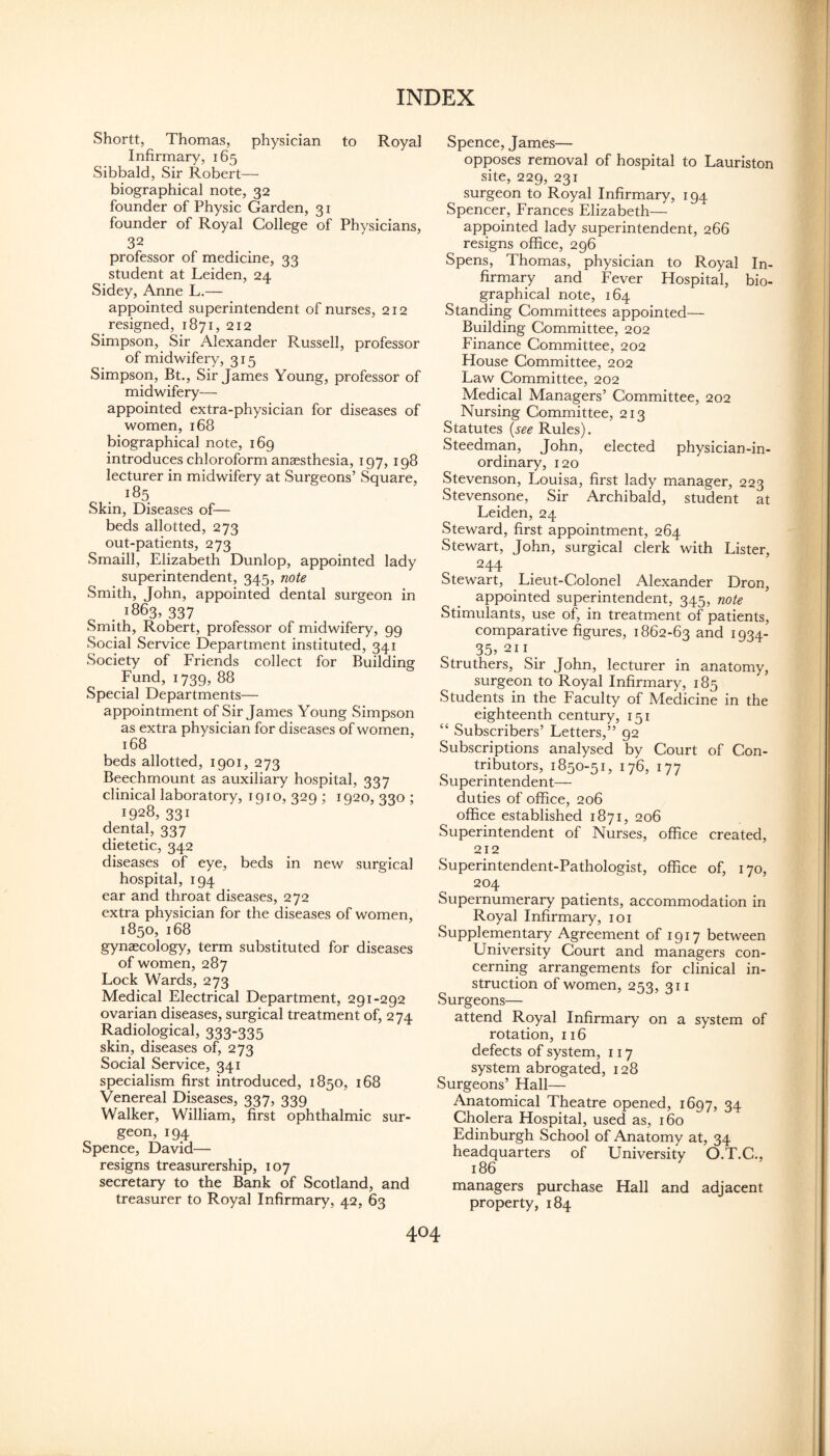 Shortt, Thomas, physician to Royal Infirmary, 165 Sibbald, Sir Robert— biographical note, 32 founder of Physic Garden, 31 founder of Royal College of Physicians, 32 professor of medicine, 33 student at Leiden, 24 Sidey, Anne L.— appointed superintendent of nurses, 212 resigned, 1871, 212 Simpson, Sir Alexander Russell, professor of midwifery, 315 Simpson, Bt., Sir James Young, professor of midwifery— appointed extra-physician for diseases of women, 168 biographical note, 169 introduces chloroform anaesthesia, 197, 198 lecturer in midwifery at Surgeons’ Square, 185 Skin, Diseases of— beds allotted, 273 out-patients, 273 Smaill, Elizabeth Dunlop, appointed lady superintendent, 345, note Smith, John, appointed dental surgeon in . 1863, 337 Smith, Robert, professor of midwifery, 99 Social Service Department instituted, 341 Society of Friends collect for Building Fund, 1739, 88 Special Departments— appointment of Sir James Young Simpson as extra physician for diseases of women, 168 beds allotted, 1901, 273 Beechmount as auxiliary hospital, 337 clinical laboratory, 1910, 329 ; 1920, 330 ; 1928, 331 dental, 337 dietetic, 342 diseases of eye, beds in new surgical hospital, 194 ear and throat diseases, 272 extra physician for the diseases of women, 1850, 168 gynaecology, term substituted for diseases of women, 287 Lock Wards, 273 Medical Electrical Department, 291-292 ovarian diseases, surgical treatment of, 274 Radiological, 333-335 skin, diseases of, 273 Social Service, 341 specialism first introduced, 1850, 168 Venereal Diseases, 337, 339 Walker, William, first ophthalmic sur¬ geon, 194 Spence, David— resigns treasurership, 107 secretary to the Bank of Scotland, and treasurer to Royal Infirmary, 42, 63 Spence, James— opposes removal of hospital to Lauriston site, 229, 231 surgeon to Royal Infirmary, 194 Spencer, Frances Elizabeth— appointed lady superintendent, 266 resigns office, 296 Spens, Thomas, physician to Royal In¬ firmary and Fever Hospital, bio¬ graphical note, 164 Standing Committees appointed— Building Committee, 202 Finance Committee, 202 House Committee, 202 Law Committee, 202 Medical Managers’ Committee, 202 Nursing Committee, 213 Statutes {see Rules). Steedman, John, elected physician-in- ordinary, 120 Stevenson, Louisa, first lady manager, 223 Stevensone, Sir Archibald, student at Leiden, 24 Steward, first appointment, 264 Stewart, John, surgical clerk with Lister, 244 Stewart, Lieut-Colonel Alexander Dron, appointed superintendent, 345, note Stimulants, use of, in treatment of patients, comparative figures, 1862-63 and 1934- 35, 211 Struthers, Sir John, lecturer in anatomy, surgeon to Royal Infirmary, 185 Students in the Faculty of Medicine in the eighteenth century, 151 “ Subscribers’ Letters,” 92 Subscriptions analysed by Court of Con¬ tributors, 1850-51, 176, 177 Superintendent— duties of office, 206 office established 1871, 206 Superintendent of Nurses, office created, 212 Superintendent-Pathologist, office of, 170, 204 Supernumerary patients, accommodation in Royal Infirmary, loi Supplernentary Agreement of 1917 between University Court and managers con¬ cerning arrangements for clinical in¬ struction of women, 253, 311 Surgeons— attend Royal Infirmary on a system of rotation, 116 defects of system, 117 system abrogated, 128 Surgeons’ Hall— Anatomical Theatre opened, 1697, 34 Cholera Hospital, used as, 160 Edinburgh School of Anatomy at, 34 headquarters of University O.T.C., 186 managers purchase Hall and adjacent property, 184