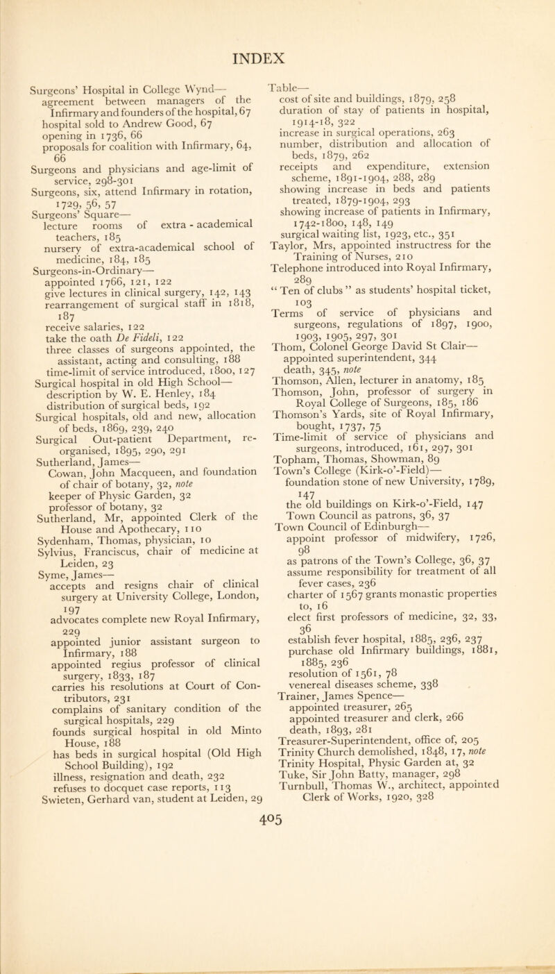 Surgeons’ Hospital in College Wynd— agreement between managers of the Infirmary and founders of the hospital, 67 hospital sold to Andrew Good, 67 opening in 1736, 66 proposals for coalition with Infirmary, 64, 66 Surgeons and physicians and age-limit of service, 298-301 Surgeons, six, attend Infirmary in rotation, 1729. 56, 57 Surgeons’ Square— lecture rooms of extra - academical teachers, 185 nursery of extra-academical school of medicine, 184, 185 Surgeons-in-Ordinary— appointed 1766, 121, 122 give lectures in clinical surgery, 142, 143 rearrangement of surgical staff in 1818, 187 receive salaries, 122 take the oath De Fidelia 122 three classes of surgeons appointed, the assistant, acting and consulting, 188 time-limit of service introduced, 1800, 127 Surgical hospital in old High School— description by W. E. Henley, 184 distribution of surgical beds, 192 Surgical hospitals, old and new, allocation of beds, 1869, 239, 240 Surgical Out-patient Department, re¬ organised, 1895, 290, 291 Sutherland, James— Cowan, John Macqueen, and foundation of chair of botany, 32, note keeper of Physic Garden, 32 professor of botany, 32 Sutherland, Mr, appointed Clerk of the House and Apothecary, no Sydenham, Thomas, physician, 10 Sylvius, Franciscus, chair of medicine at Leiden, 23 Syme, James— accepts and resigns chair of clinical surgery at University College, London, 197 advocates complete new Royal Infirmary, 229 appointed junior assistant surgeon to Infirmary, 188 appointed regius professor of clinical surgery, 1833, 187 carries his resolutions at Court of Con¬ tributors, 231 complains of sanitary condition of the surgical hospitals, 229 founds surgical hospital in old Minto House, 188 has beds in surgical hospital (Old High School Building), 192 illness, resignation and death, 232 refuses to docquet case reports, 113 Swieten, Gerhard van, student at Leiden, 29 Table— cost of site and buildings, 1879, 258 duration of stay of patients in hospital, 1914-18, 322 increase in surgical operations, 263 number, distribution and allocation of beds, 1879, 262 receipts and expenditure, extension scheme, 1891-1904, 288, 289 showing increase in beds and patients treated, 1879-1904, 293 showing increase of patients in Infirmary, 1742-1800, 148, 149 surgical waiting list, 1923, etc., 351 Taylor, Mrs, appointed instructress for the Training of Nurses, 210 Telephone introduced into Royal Infirmary, 289 “ Ten of clubs ” as students’ hospital ticket, 103 Terms of service of physicians and surgeons, regulations of 1897, 'tQoo? 19035 19055 297, 301 Thom, Colonel George David St Clair— appointed superintendent, 344 death, 345, note Thomson, Allen, lecturer in anatomy, 185 Thomson, John, professor of surgery in Royal College of Surgeons, 185, 186 Thomson’s Yards, site of Royal Infirmary, bought, 1737, 75 Time-limit of service of physicians and surgeons, introduced, 161, 297, 301 Topham, Thomas, Showman, 89 Town’s College (Kirk-o’-Field)— foundation stone of new University, 1789, H7 the old buildings on Kirk-o’-Field, 147 Town Council as patrons, 36, 37 Town Council of Edinburgh— appoint professor of midwifery, 1726, 98 as patrons of the Town’s College, 36, 37 assume responsibility for treatment of all fever cases, 236 charter of 1567 grants monastic properties to, 16 elect first professors of medicine, 32, 33, 36 establish fever hospital, 1885, 236, 237 purchase old Infirmary buildings, 1881, 1885, 236 resolution of 1561, 78 venereal diseases scheme, 338 Trainer, James Spence— appointed treasurer, 265 appointed treasurer and clerk, 266 death, 1893, 281 Treasurer-Superintendent, office of, 205 Trinity Church demolished, 1848, 17, note Trinity Hospital, Physic Garden at, 32 Tuke, Sir John Batty, manager, 298 Turnbull, Thomas W., architect, appointed Clerk of Works, 1920, 328