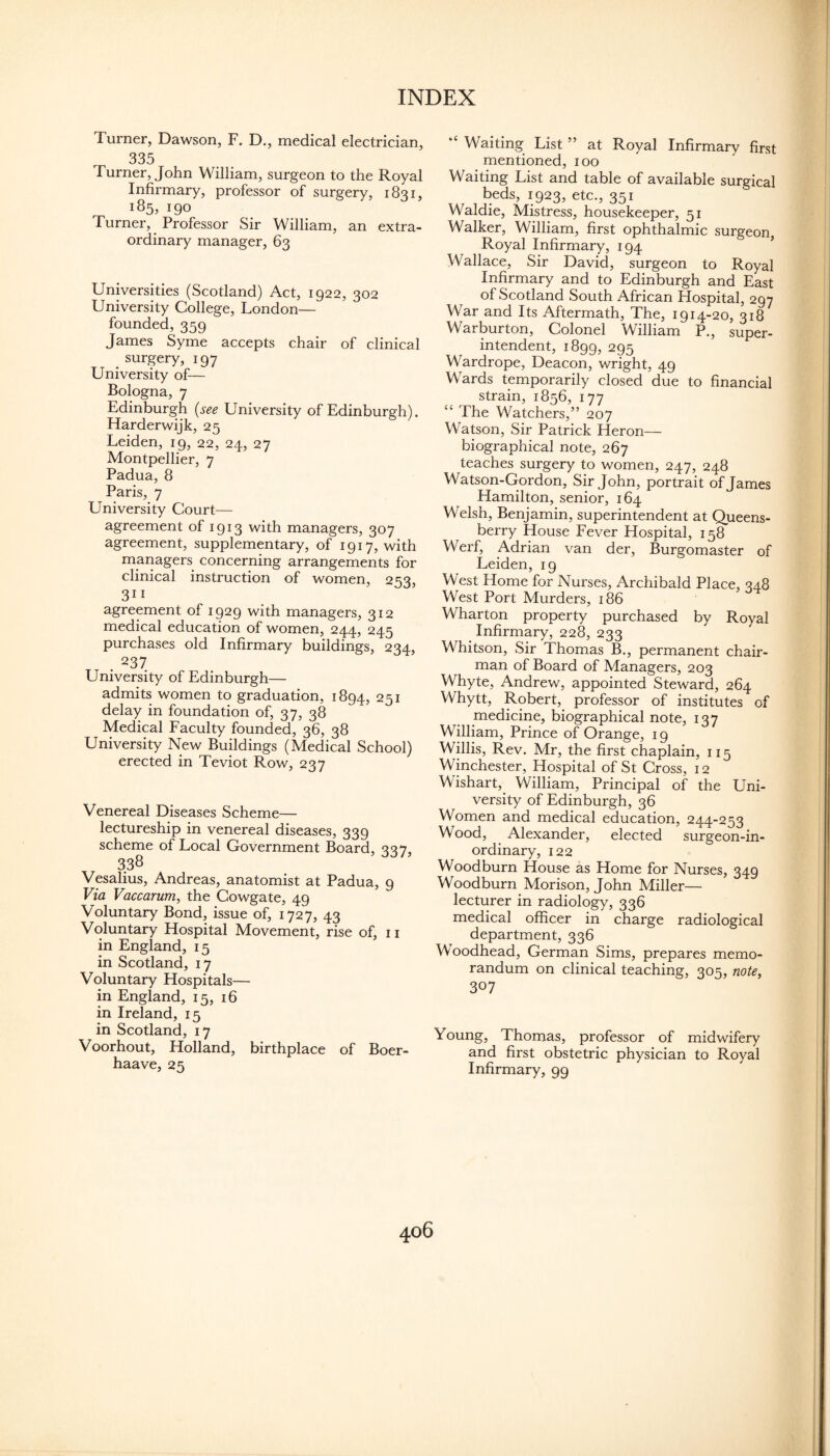 Turner, Dawson, F. D., medical electrician, 335 Turner, John William, surgeon to the Royal Infirmary, professor of surgery, 1831, 185, 190 Turner, Professor Sir William, an extra¬ ordinary manager, 63 Universities (Scotland) Act, 1922, 302 University College, London— founded, 359 James Syme accepts chair of clinical surgery, 197 University of— Bologna, 7 Edinburgh (see University of Edinburgh). Harderwijk, 25 Leiden, 19, 22, 24, 27 Montpellier, 7 Padua, 8 Paris, 7 University Court— agreement of 1913 with managers, 307 agreement, supplementary, of 1917, with managers concerning arrangements for clinical instruction of women, 253, 311 agreement of 1929 with managers, 312 medical education of women, 244, 245 purchases old Infirmary buildings, 234, . 237 University of Edinburgh— admits women to graduation, 1894, 251 delay in foundation of, 37, 38 Medical Faculty founded, 36, 38 University New Buildings (Medical School) erected in Teviot Row, 237 Venereal Diseases Scheme— lectureship in venereal diseases, 339 scheme of Local Government Board, 337, 338 Vesalius, Andreas, anatomist at Padua, 9 Via Vaccarum, the Cowgate, 49 Voluntary Bond, issue of, 1727, 43 Voluntary Hospital Movement, rise of, 11 in England, 15 in Scotland, 17 Voluntary Hospitals— in England, 15, 16 in Ireland, 15 in Scotland, 17 Voorhout, Holland, birthplace of Boer- haave, 25 “ Waiting List ” at Royal Infirmary first mentioned, 100 Waiting List and table of available surgical beds, 1923, etc., 351 Waldie, Mistress, housekeeper, 51 Walker, William, first ophthalmic surgeon, Royal Infirmary, 194 ’ Wallace, Sir David, surgeon to Royal Infirmary and to Edinburgh and East of Scotland South African Hospital, 297 War and Its Aftermath, The, 1914-20, 318 Warburton, Colonel William P., super¬ intendent, 1899, 295 Wardrope, Deacon, wright, 49 Wards temporarily closed due to financial strain, 1856, 177 “ The Watchers,” 207 Watson, Sir Patrick Heron— biographical note, 267 teaches surgery to women, 247, 248 Watson-Gordon, Sir John, portrait of James Hamilton, senior, 164 Welsh, Benjamin, superintendent at Queens- berry House Fever Hospital, 158 Werf, Adrian van der. Burgomaster of Leiden, 19 West Home for Nurses, Archibald Place, 348 West Port Murders, 186 Wharton property purchased by Royal Infirmary, 228, 233 Whitson, Sir Thomas B., permanent chair¬ man of Board of Managers, 203 Whyte, Andrew, appointed Steward, 264 Whytt, Robert, professor of institutes of medicine, biographical note, 137 William, Prince of Orange, 19 Willis, Rev. Mr, the first chaplain, 115 Winchester, Hospital of St Cross, 12 Wishart, William, Principal of the Uni¬ versity of Edinburgh, 36 Women and medical education, 244-253 Wood, Alexander, elected surgeon-in¬ ordinary, 122 Woodburn House as Home for Nurses, 349 Woodburn Morison, John Miller— lecturer in radiology, 336 medical officer in charge radiological department, 336 Woodhead, German Sims, prepares memo¬ randum on clinical teaching, 305, note, 307 Young, Thomas, professor of midwifery and first obstetric physician to Royal Infirmary, 99