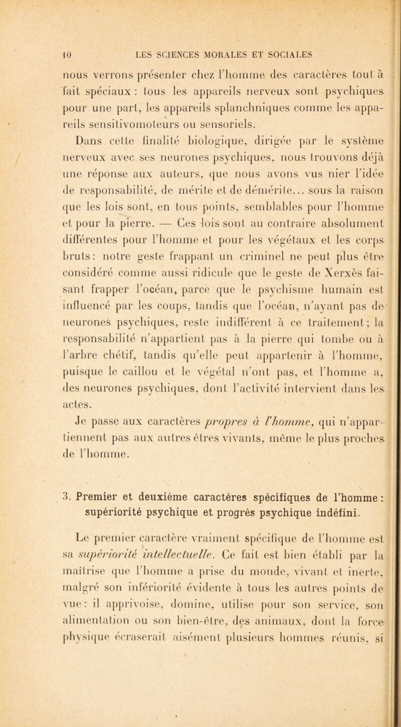 nous verrons présenter chez l'homme des caractères tout à fait spéciaux : tous les appareils nerveux sont psychiques pour une part, les appareils splanchniques comme les appa¬ reils sensitivomoteurs ou sensoriels. Dans cette finalité biologique, dirigée par le système nerveux avec ses neurones psychiques, nous trouvons déjà une réponse aux auteurs, que nous avons vus nier 1 idée de responsabilité, de mérite et de démérite... sous la raison que les lois sont, en tous points, semblables pour l'homme et pour la pierre. — Ces lois sont au contraire absolument différentes pour l'homme et pour les végétaux et les corps bruts: notre geste frappant un criminel ne peut plus être considéré comme aussi ridicule que le geste de Xerxès fai¬ sant frapper l’océan, parce que le psychisme humain est influencé par les coups, tandis que l'océan, n'ayant pas de- neurones psychiques, reste indifférent à ce traitement; la responsabilité n’appartient pas à la pierre qui tombe ou à l'arbre chétif, tandis qu'elle peut appartenir à l'homme, puisque le caillou et le végétal n'ont pas, et l'homme a, des neurones psychiques, dont 1 activité intervient dans les actes. Je passe aux caractères propres à l'homme, qui n'appar¬ tiennent pas aux autres êtres vivants, même le plus proches de l'homme. \ 3. Premier et deuxième caractères spécifiques de l’homme : supériorité psychique et progrès psychique indéfini. Le premier caractère vraiment spécifique de l'homme est sa supériorité intellectuelle. Ce fait est bien établi par la maîtrise que l'homme a prise du monde, vivant et inerte, malgré son infériorité évidente à tous les autres points de vue: il apprivoise, domine, utilise pour son service, son alimentation ou son bien-être, des animaux, dont la force physique écraserait aisément plusieurs hommes réunis, si