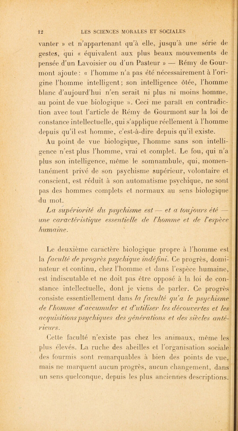 vanter » et n'appartenant qu'à elle, jusqu à une série de gestes, qui « équivalent aux plus beaux mouvements de pensée d'un Lavoisier ou d'un Pasteur » — Rémy de Gour- mont, ajoute : « l’homme n'a pas été nécessairement à l'ori¬ gine l'homme intelligent; son intelligence ôtée, l'homme blanc d'aujourd'hui n'en serait ni plus ni moins homme, au point de vue biologique ». Ceci me paraît en contradic¬ tion avec tout l'article de Rémy de Gourmont sur la loi de constance intellectuelle, qui s'applique réellement à l'homme depuis qu'il est homme, c'est-à-dire depuis qu'il existe. Au point de vue biologique, l'homme sans son intelli¬ gence n'est plus l'homme, vrai et complet. Le fou, qui n a plus son intelligence, même le somnambule, qui, momen¬ tanément privé de son psychisme supérieur, volontaire et conscient, est réduit à son automatisme psychique, ne sont pas des hommes complets et normaux au sens biologique du mot. La supériorité du psychisme est — et a toujours été une caractéristique essentielle de rhomme et de l'espèce humaine. Le deuxième caractère biologique propre à l'homme est la faculté deproyrèspsychique indéfini. Ce progrès, domi: nateur et continu, chez l'homme et dans l'espèce humaine, est indiscutable et ne doit pas être opposé à la loi de con¬ stance intellectuelle, dont je viens de parler. Ce progrès consiste essentiellement dans la faculté qu'a le psychisme de l'homme d'accumuler et d'utiliser les découvertes et les acquisitions psychiques des générations et des siècles anté¬ rieurs. Cette faculté n'existe pas chez les animaux, même les plus élevés. La ruche des abeilles et l'organisation sociale des fourmis sont remarquables à bien des points de vue, mais ne marquent aucun progrès, aucun changement, dans un sens quelconque, depuis les plus anciennes descriptions.