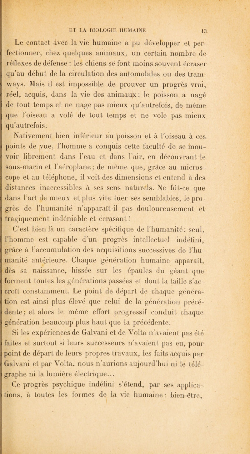 Le contact avec la vie humaine a pu développer et per¬ fectionner, chez quelques animaux, un certain nombre de réflexes de défense : les chiens se font moins souvent écraser qu'au début de la circulation des automobiles ou des tram¬ ways. Mais il est impossible de prouver un progrès vrai, réel, acquis, dans la vie des animaujx: le poisson a nagé de tout temps et ne nage pas mieux qu'autrefois, de même que l'oiseau a volé de tout temps et ne vole pas mieux qu'autrefois. Nativement bien inférieur au poisson et à l'oiseau à ces points de vue, l'homme a conquis cette faculté de se mou¬ voir librement dans l'eau et dans l'air, en découvrant le sous-marin et l’aéroplane ; de même que, grâce au micros¬ cope et au téléphone, il voit des dimensions et entend à des distances inaccessibles à ses sens naturels. Ne fût-ce que dans l'art de mieux et, plus vite tuer ses semblables, le pro¬ grès de l'humanité n’apparaît-il pas douloureusement et tragiquement indéniable et écrasant ! C'est bien là un caractère spécifique de l'humanité: seul, l'homme est capable d'un progrès intellectuel indéfini, grâce à l'accumulation des acquisitions successives de l'hu¬ manité antérieure. Chaque génération humaine apparaît, dès sa naissance, hissée sur les épaules du géant que forment toutes les générations passées et dont la taille s'ac¬ croît constamment. Le point de départ de chaque généra¬ tion est ainsi plus élevé que celui de la génération précé¬ dente; et alors le même effort progressif conduit chaque génération beaucoup plus haut que la précédente. Si les expériences de Galvani et de Volta n'avaient pas été faites et surtout si leurs successeurs n'avaient pas eu, pour point de départ de leurs propres travaux, les faits acquis par Galvani et par Volta, nous n'aurions aujourd’hui ni le télé¬ graphe ni la lumière électrique... Ce progrès psychique indéfini s’étend, par ses applica¬ tions, à toutes les formes de la vie humaine: bien-être,