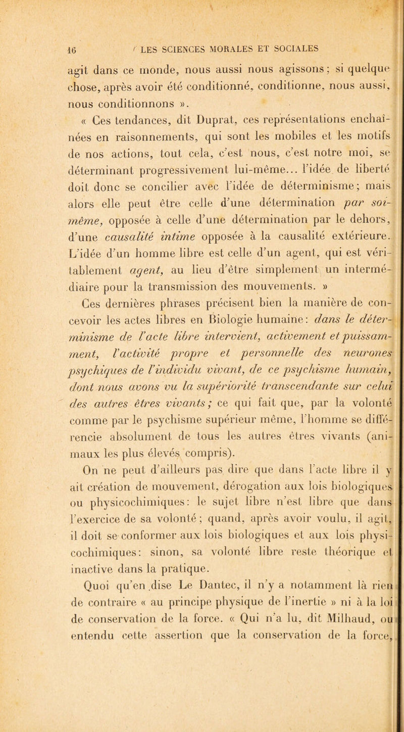 agit dans ce monde, nous aussi nous agissons; si quelque chose, après avoir été conditionné, conditionne, nous aussi. nous conditionnons ». « Ces tendances, dit Duprat, ces représentations enchaî¬ nées en raisonnements, qui sont les mobiles et les motils de nos actions, tout cela, c’est nous, c'est notre moi, se déterminant progressivement lui-même... l'idée de liberté doit donc se concilier avec l'idée de déterminisme; mais alors elle peut être celle d'une détermination par soi- même, opposée à celle d'une détermination par le dehors, d'une causalité intime opposée à la causalité extérieure. L'idée d'un homme libre est celle d'un agent, qui est véri- tablement agent, au lieu d'être simplement un intermé¬ diaire pour la transmission des mouvements. » Ces dernières phrases précisent bien la manière de con¬ cevoir les actes libres en Biologie humaine : dans le déter¬ minisme de l’acte libre intervient, activement et puissam¬ ment, l’activité propre et personnelle des neurones psychiques de Vindividu vivant, de ce psychisme humain, dont nous avons vu la supériorité transcendante sur celui des autres êtres vivants; ce qui fait que, par la volonté comme par le psychisme supérieur même, l'homme se diffé¬ rencie absolument de tous les autres êtres vivants (ani¬ maux les plus élevés compris). On ne peut d'ailleurs pas dire que dans l'acte libre il y ait création de mouvement, dérogation aux lois biologiques ou physicochimiques: le sujet libre n'est libre que dans l'exercice de sa volonté ; quand, après avoir voulu, il agit, il doit se conformer aux lois biologiques et aux lois physi¬ cochimiques: sinon, sa volonté libre reste théorique et inactive dans la pratique. Quoi qu'en dise Le Dantec, il n'y a notamment là rien de contraire « au principe physique de l'inertie » ni à la loi de conservation de la force. « Qui n'a lu, dit Milhaud, ou entendu cette assertion que la conservation de la force.