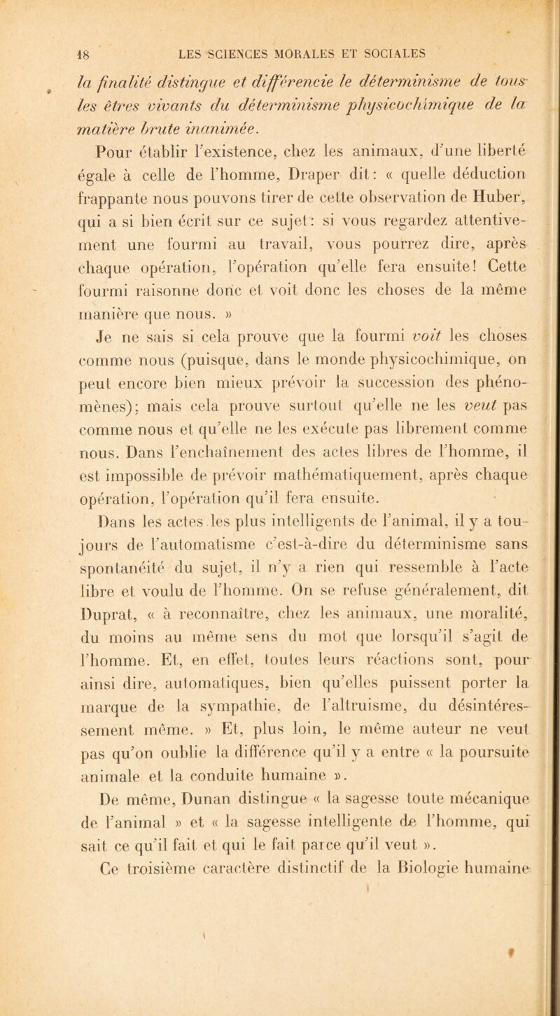 la finalité distingue et différencie le déterminisme de tous- les êtres vivants du déterminisme physicochimique de la matière brute inanimée. Pour établir l'existence, chez les animaux, d'une liberté égale à celle de l'homme. Draper dit: « quelle déduction frappante nous pouvons tirer de cette observation de Huber, qui a si bien écrit sur ce sujet: si vous regardez attentive¬ ment une fourmi au travail, vous pourrez dire, après chaque opération, l'opération qu'elle fera ensuite! Cette fourmi raisonne donc et voit donc les choses de la même manière que nous. » Je ne sais si cela prouve que la fourmi voit les choses comme nous (puisque, dans le monde physicochimique, on peut encore bien mieux prévoir la succession des phéno¬ mènes); mais cela prouve surtout qu'elle ne les veut pas comme nous et qu'elle ne les exécute pas librement comme nous. Dans l'enchaînement des actes libres de l'homme, il est impossible de prévoir mathématiquement, après chaque opération, l'opération qu'il fera ensuite. Dans les actes les plus intelligents de l'animal, il y a tou¬ jours de l'automatisme c'est-à-dire du déterminisme sans spontanéité du sujet, il n'y a rien qui ressemble à l'acte libre et voulu de l'homme. On se refuse généralement, dit Duprat, « à reconnaître, chez les animaux, une moralité, du moins au même sens du mot que lorsqu'il s'agit de l'homme. Et, en effet, toutes leurs réactions sont, pour ainsi dire, automatiques, bien qu'elles puissent porter la marque de la sympathie, de l'altruisme, du désintéres¬ sement même. » Et, plus loin, le même auteur ne veut pas qu'on oublie la différence qu'il y a entre « la poursuite animale et la conduite humaine ». De même, Dunan distingue « la sagesse toute mécanique de l'animal » et « la sagesse intelligente do l'homme, qui sait, ce qu'il fait et qui le fait parce qu'il veut ». Ce troisième caractère distinctif de la Biologie humaine i ?