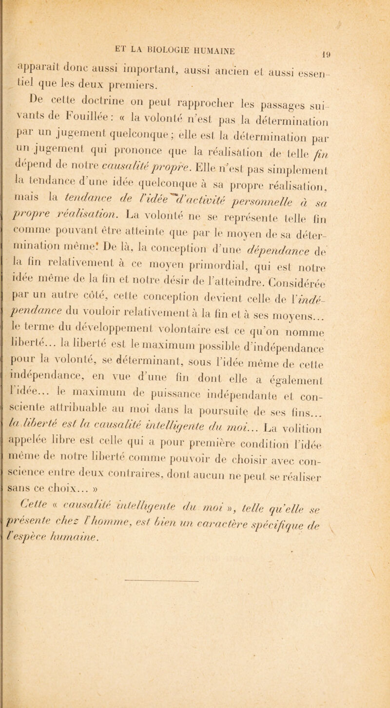19 apparaît donc aussi important, aussi ancien et aussi essen- tiel que les deux premiers. De cette doctrine on peut rapprocher les passages sui¬ vants de Fouillée : « la volonté n'est pas la détermination par un jugement quelconque; elle est. la détermination par un jugement qui prononce que la réalisation de telle fin dépend de notre causalité propre. Elle n’est pas simplement la tendance d'une idée quelconque à sa propre réalisation, mais la tendance de l idée d activité personnelle à sa ptopie réalisation. La volonté ne se représente telle lin comme pouvant être atteinte que par le moyen de sa déter¬ mination même! De là, la conception d'une dépendance de la lin relativement à ce moyen primordial, qui est notre idée même de la lin et notre désir de l’atteindre. Considérée par un autre côté, cette conception devient celle de l'indé¬ pendance du vouloir relativement à la fin et à ses moyens... le terme du développement volontaire est ce qu’on nomme liberté... la liberté est le maximum possible d'indépendance poui la \olonté, se déterminant, sous 1 idée même de cette indépendance, en vue d’une fin dont elle a également I idee... le maximum de puissance indépendante et con¬ sciente attribuable au moi dans la poursuite de ses tins.. la liberté est la causalité intelligente du moi... La volition appelée libre est celle qui a pour première condition l’idée même de notre liberté comme pouvoir de choisir avec con¬ science entre deux contraires, dont aucun ne peut, se réaliser sans ce choix... » Celte « causalité intelligente du moi », telle quelle se présente chez h homme, est bien un caractère spécifique de / espèce humaine.