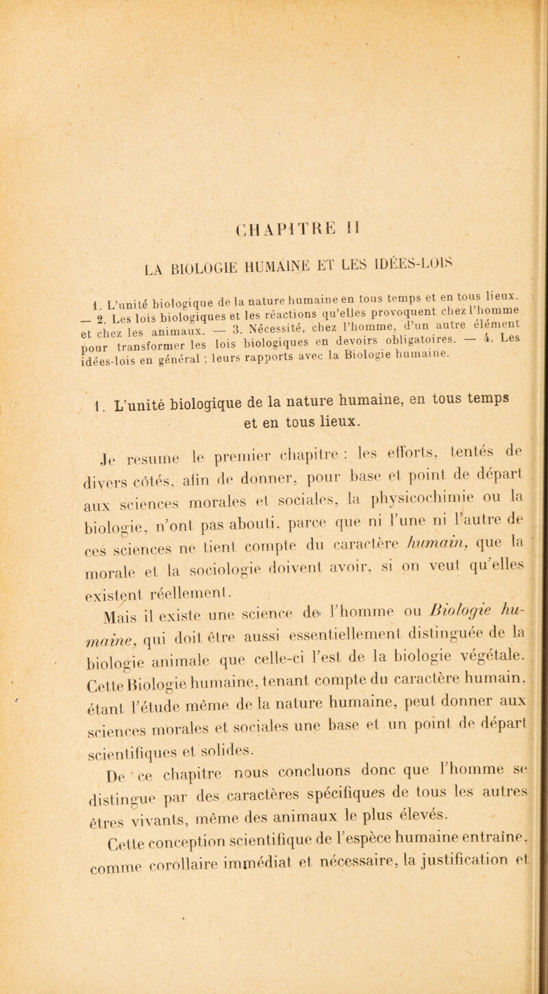 CHAPITRE 1S LA BIOLOGIE HUMAINE ET LES IDÉES-LOIS 1 L’unité biologique de la nature humaine en tous temps et en tous lieux. _ 9 Les lois biologiques et les réactions qu’elles provoquent chez 1 homme et chez les animaux. - 3. Nécessité, chez l’homme, d’un autre élément pour transformer les lois biologiques en devoirs obligatoires. 4. Les idées-lois en général ; leurs rapports avec la Biologie humaine. I L’unité biologique de la nature humaine, en tous temps et en tous lieux. Je résumé le premier chapitre : les efforts, tentés de divers côtés, afin de donner, pour base et point de dépari aux sciences morales et sociales, la physicochimie ou la biologie, ri ont pas abouti, parce que ni lune ni l'autre de ces sciences ne tient compte du caractère humain,, que la morale et la sociologie doivent avoir, si on veut quelles existent réellement. Mais il existe une science de l’homme ou Biologie hu¬ maine. qui doit être aussi essentiellement distinguée de la biologie animale que celle-ci l’est de la biologie végétale. Cette Biologie humaine, tenant compte du caiactere humain, étant l’étude même de la nature humaine, peut donner aux sciences morales et sociales une base et un point de départ scientifiques et solides. De ' ce chapitre nous concluons donc que l’homme se, distingue par des caractères spécifiques de tous les autres êtres vivants, même des animaux le plus élevés. Cette conception scientifique de l’espèce humaine entraîne, comme corollaire immédiat et nécessaire, la justification et.