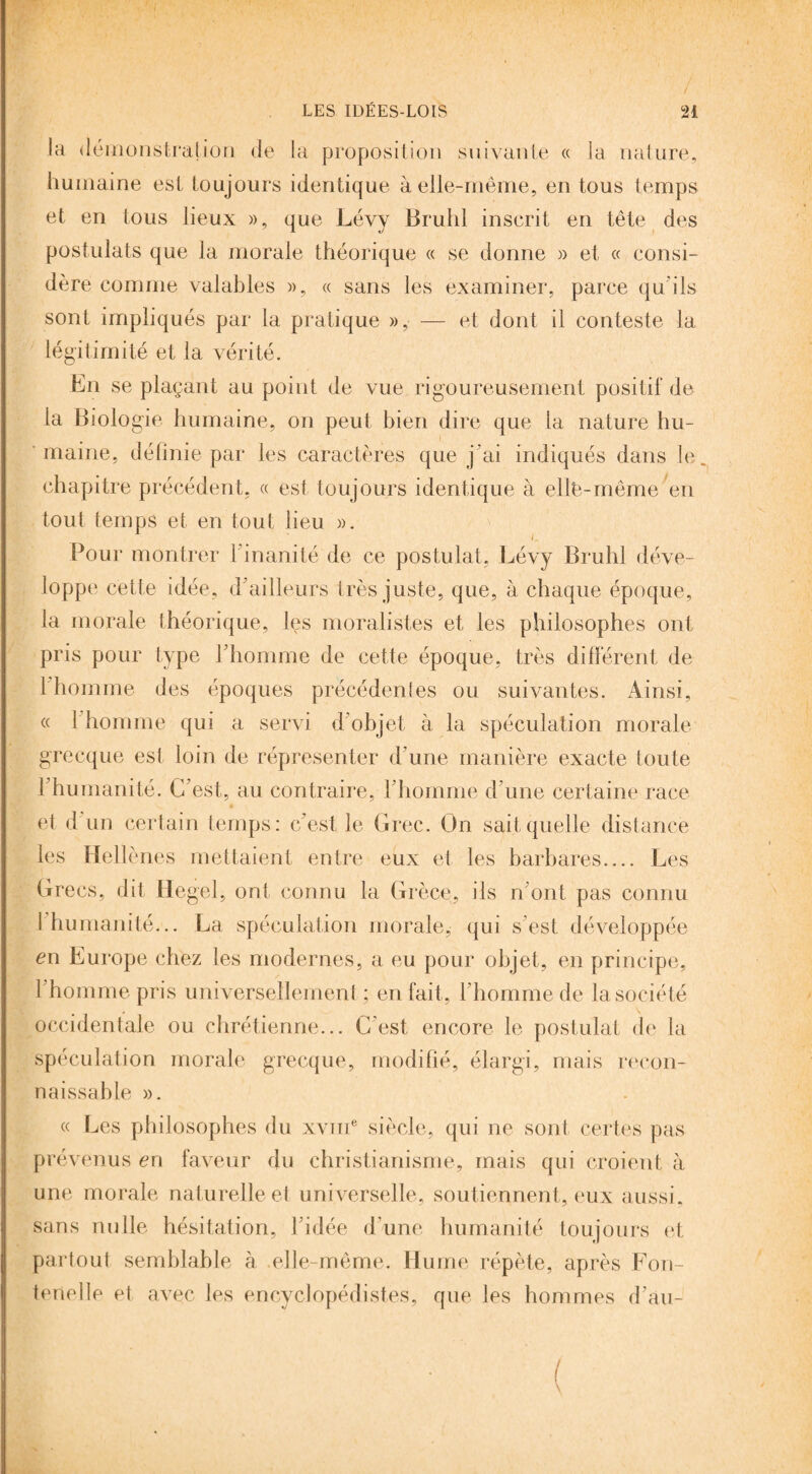 LES IDÉES-LOIS / n la démonstration de la proposition suivante « la nature, humaine est toujours identique à elle-même, en tous temps et en tous lieux », que Lévy Brühl inscrit en tête des postulats que la morale théorique « se donne » et « consi¬ dère comme valables », « sans les examiner, parce qu’ils sont impliqués par la pratique », — et dont il conteste la légitimité et la vérité. En se plaçant au point de vue rigoureusement positif de la Biologie humaine, on peut bien dire que la nature hu¬ maine, définie par les caractères que j'ai indiqués dans le chapitre précédent, « est toujours identique à ellè-même en tout temps et en tout lieu ». 1 ' i. Pour montrer 1 inanité de ce postulat, Lévy Brühl déve¬ loppe cette idée, d'ailleurs très juste, que, à chaque époque, la morale théorique, les moralistes et les philosophes ont pris pour type l'homme de cette époque, très différent de l’homme des époques précédentes ou suivantes. Ainsi, « 1 homme qui a servi d'objet à la spéculation morale grecque est loin de répresenter d’une manière exacte toute l'humanité. C'est, au contraire, l'homme d’une certaine race et d un certain temps: c'est le Grec. On sait quelle distance les Hellènes mettaient entre eux et les barbares_ Les Grecs, dit Hegel, ont connu la Grèce, ils n'ont pas connu I humanité... La spéculation morale, qui s est développée en Europe chez les modernes, a eu pour objet, en principe, l'homme pris universellement ; en fait, l’homme de la société occidentale ou chrétienne... C’est encore le postulat de la spéculation morale grecque, modifié, élargi, mais recon¬ naissable ». « Les philosophes du xvme siècle, qui ne sont certes pas prévenus en faveur du christianisme, mais qui croient à une morale naturelle et universelle, soutiennent, eux aussi, sans nulle hésitation, l'idée d’une humanité toujours et partout semblable à elle-même. Hume répète, après F ou- tenelle et avec les encyclopédistes, que les hommes d’au-