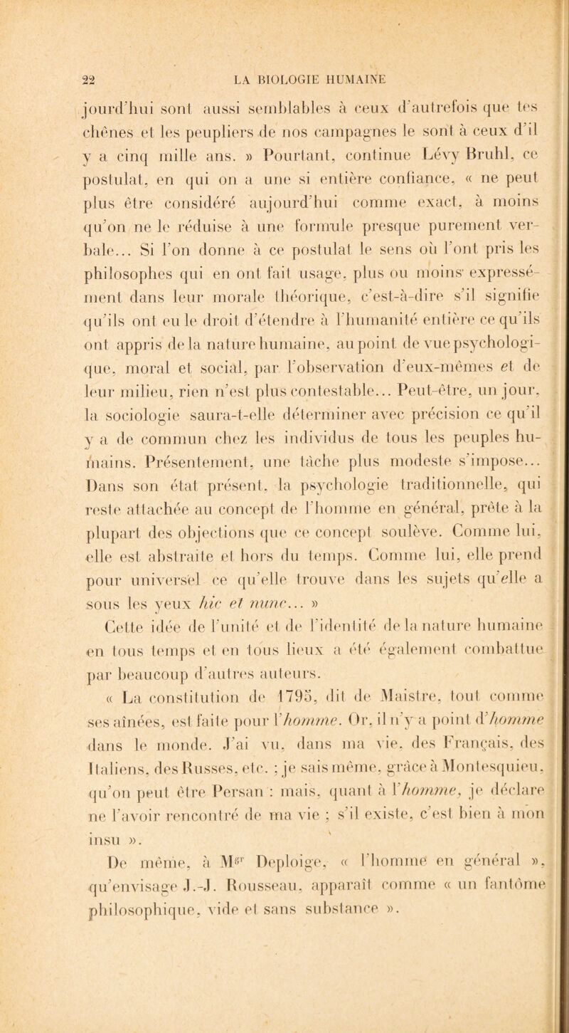 jourd’hui sont aussi semblables à ceux d autrefois que tes chênes et les peupliers de nos campagnes le sont à ceux d'il y a cinq mille ans. » Pourtant, continue Lévy Brühl, ce postulat, en qui on a une si entière confiance, « ne peut plus être considéré aujourd'hui comme exact, à moins qu’on ne le réduise à une formule presque purement ver¬ bale... Si l’on donne à ce postulat le sens où Font pris les philosophes qui en ont fait usage, plus ou moins* expressé¬ ment dans leur morale théorique, c’est-à-dire s’il signifie qu’ils ont eu le droit d’étendre à 1 humanité entière ce qu ils ont appris delà nature humaine, au point de vue psychologi¬ que, moral et social, par l’observation d eux-mêmes et de leur milieu, rien n’est plus contestable... Peut-être, un jour, la sociologie saura-t-elle déterminer avec précision ce qu’il y a de commun chez les individus de tous les peuples hu¬ mains. Présentement, une tâche plus modeste s’impose... Dans son état présent, la psychologie traditionnelle, qui reste attachée au concept de l’homme en général, prête à la plupart des objections que ce concept soulève. Comme lui, elle est abstraite et hors du temps. Comme lui, elle prend pour universel ce qu elle trouve dans les sujets qu elle a sous les yeux hic et mine... » Cette idée de l’unité et de l’identité de la nature humaine en tous temps et en tous lieux a été également combattue par beaucoup d’autres auteurs. « La constitution de 1795, dit de Maistre, tout comme ses aînées, est faite pour Y homme. Or, il n’y a point (Y homme dans le monde. J’ai vu, dans ma vie, des Français, des italiens, des Russes, etc. ; je sais même, grâce à Montesquieu, qu’on peut être Persan : mais, quant a 1 homme, je déclaré ne l’avoir rencontré de ma vie ; s'il existe, c’est bien à mon insu ». De même, à Mgr Deploige, « l'bonnne en général », qu’envisage J.-J. Rousseau, apparaît comme « un fantôme philosophique, vide et sans substance ».