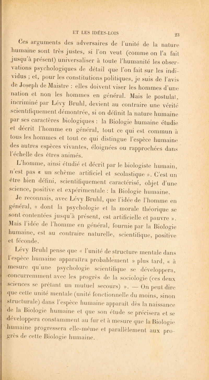 Ces arguments des adversaires de Limité de la nature humaine sont très justes, si Ton veut (comme on Ta fait jusqu à présent) universaliser à toute l'humanité les obser¬ vations psychologiques de détail que Ton fait sur les indi¬ vidus ; et, pour les constitutions politiques, je suis de l avis de Joseph de Maistre : elles doivent viser les hommes d’une nation et non les hommes en général. Mais le postulai, incriminé par Lévy Brühl, devient au contraire une vérité scientifiquement démontrée, si on définit la nature humaine par ses caractères biologiques : la Biologie humaine étudie et décrit l'homme en général, tout ce qui est commun à tous les hommes et tout ce qui distingue l’espèce humaine des autres espèces vivantes, éloignées ou rapprochées dans b échelle des êtres animés. L’homme, ainsi étudié et décrit par le biologiste humain, n’est pas « un schème artificiel et scolastique ». C’est un etre bien défini, scientifiquement caractérisé, objet d’une science, positive et expérimentale : la Biologie humaine. Je reconnais, avec Lévy Brühl, que l’idée de l’homme en général, « dont la psychologie et la morale théorique se sont contentées jusqu’à présent, est artificielle et pauvre ». Mais 1 idée de 1 homme en général, fournie par la Biologie humaine, est au contraire naturelle, scientifique, positive et féconde. , Lév>' Bruhl Pense que « l’unité déstructuré mentale dans 1 espèce humaine apparaîtra probablement » plus tard, « à mesure qu’une psychologie scientifique se développera, concurremment avec les progrès de la sociologie (ces deux sciences se prêtant un mutuel secours) ». — On peut dire que cette unité mentale (unité fonctionnelle du moins, sinon structurale) dans l’espèce humaine apparaît dès la naissance de la Biologie humaine et que son étude se précisera et se développera constamment au fur et à mesure que la Biologie humaine progressera elle-même et parallèlement aux pro¬ grès de cette Biologie humaine.