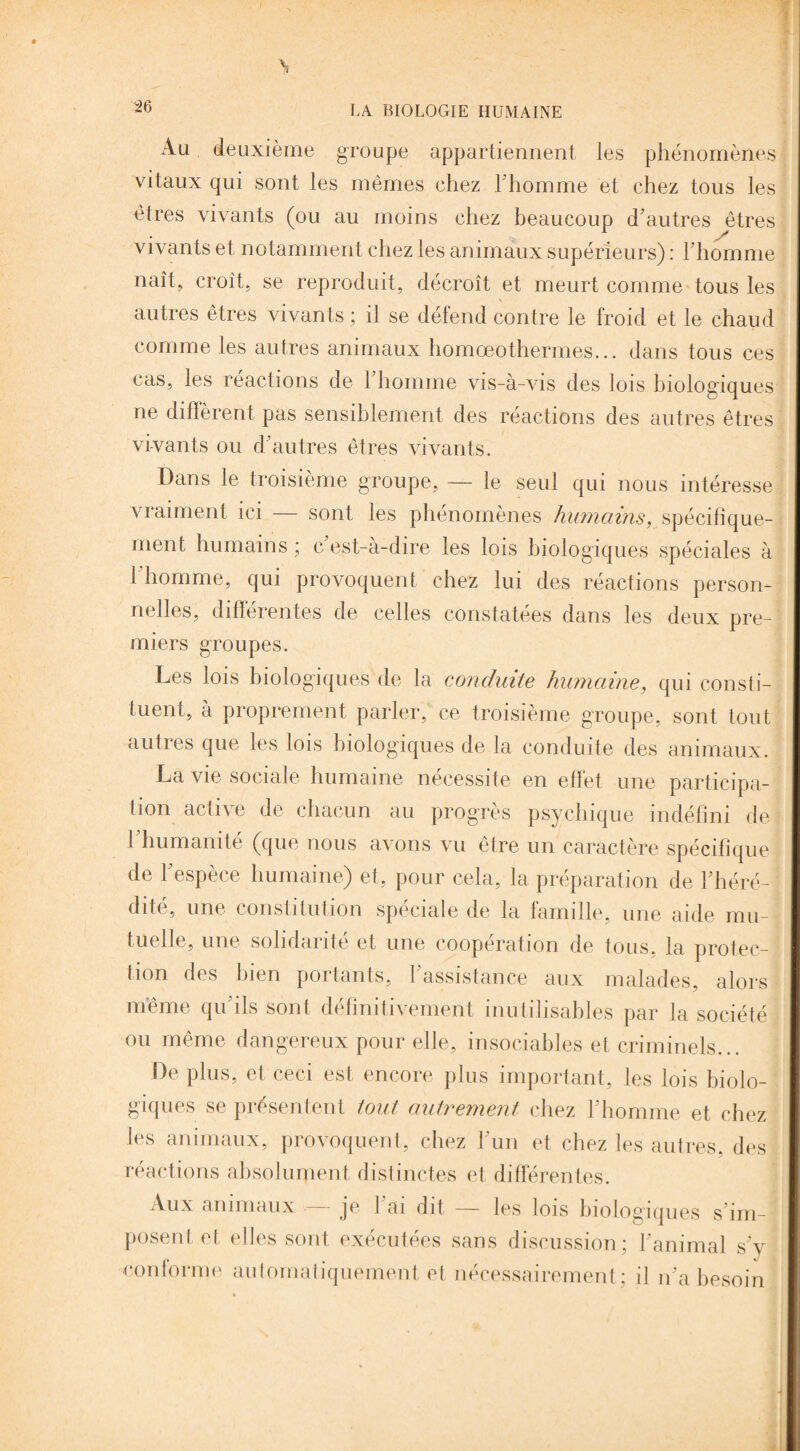 Au deuxième groupe appartiennent les phénomènes vitaux qui sont les mêmes chez l'homme et chez tous les êtres vivants (ou au moins chez beaucoup d'autres êtres vivants et notamment chez les animaux supérieurs) : l'homme naît, croit, se reproduit, décroît et meurt comme tous les V autres êtres vivants ; it se défend contre le froid et le chaud comme les autres animaux homœothermes... dans tous ces cas, les réactions de 1 homme vis-à-vis des lois biologiques ne diffèrent pas sensiblement des réactions des autres êtres vivants ou d'autres êtres vivants. Dans le troisième groupe, — le seul qui nous intéresse vraiment ici — sont les phénomènes humains, spécifique¬ ment humains ; c est-à-dire les lois biologiques spéciales à l'homme, qui provoquent chez lui des réactions person¬ nelles, différentes de celles constatées dans les deux pre¬ miers groupes. Les lois biologiques de la conduite humaine, qui consti¬ tuent, à proprement parler, ce troisième groupe, sont tout autres que les lois biologiques de la conduite des animaux. La vie sociale humaine nécessite en effet une participa¬ tion active de chacun au progrès psychique indéfini de l'humanité (que nous avons vu être un caractère spécifique de l'espèce humaine) et, pour cela, la préparation de l’héré¬ dité, une constitution spéciale de la famille, une aide mu¬ tuelle, une solidarité et une coopération de tous, la protec¬ tion des bien portants, l'assistance aux malades, alors même qu'ils sont définitivement inutilisables par la société ou même dangereux pour elle, insociables et criminels... De plus, et ceci est encore plus important, les lois biolo¬ giques se présentent tout autrement chez l'homme et chez les animaux, provoquent, chez l'un et chez les autres, des réactions absolument distinctes et différentes. Aux animaux — je l'ai dit — les lois biologiques s'im- ’ posent et elles sont exécutées sans discussion; l'animal s'v conforme automatiquement et nécessairement : il n'a besoin