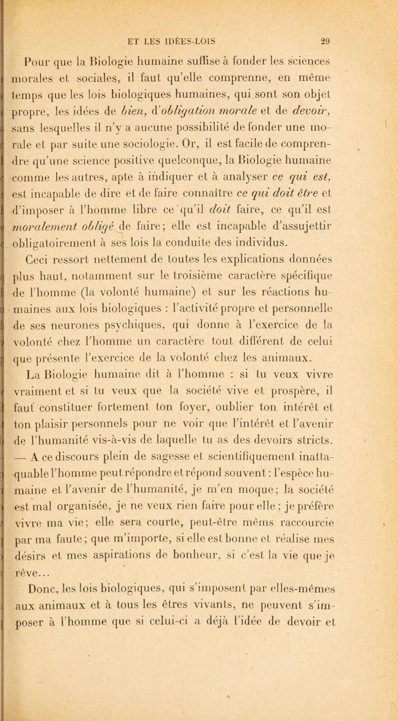 t, ( ; r E 1 I ? c i i î : ) ! t -♦ ï i r l \ Pour que la Biologie humaine suffise à fonder les sciences morales et sociales, il faut qu'elle comprenne, en même temps que les lois biologiques humaines, qui sont son objet propre, les idées de bien, d'obligation morale et de devoir, sans lesquelles il n'y a aucune possibilité de fonder une mo¬ rale et par suite une sociologie. Or, il est facile de compren¬ dre qu'une science positive quelconque, la Biologie humaine comme les autres, apte à indiquer et à analyser ce qui est, est incapable de dire et de faire connaître ce qui doit être et d'imposer à l'homme libre ce qu'il doit faire, ce qu'il est moralement obligé de faire; elle est incapable d'assujettir obligatoirement à ses lois la conduite des individus. Ceci ressort nettement de toutes les explications données plus haut, notamment sur le troisième caractère spécifique de l'homme (la volonté humaine) et sur les réactions hu¬ maines aux lois biologiques : l'activité propre et personnelle de ses neurones psychiques, qui donne à l'exercice de la volonté chez l'homme un caractère tout différent de celui que présente l'exercice de la volonté chez les animaux. La Biologie humaine dit à l'homme : si tu veux vivre vraiment et si tu veux que la société vive et prospère, il faut constituer fortement ton foyer, oublier ton intérêt et ton plaisir personnels pour ne voir que l'intérêt et l'avenir de l’humanité vis-à-vis de laquelle tu as des devoirs stricts. — A ce discours plein de sagesse et scientifiquement inatta¬ quable l'homme peut répondre et répond souvent : l'espèce hu¬ maine et l'avenir de l'humanité, je m'en moque; la société est mal organisée, je ne veux rien faire pour elle ; je préfère vivre ma vie; elle sera courte, peut-être mêms raccourcie par ma faute; que m'importe, si elle est bonne et réalise mes désirs et mes aspirations de bonheur, si c'est la vie que je | rêve... Donc, les lois biologiques, qui s'imposent par elles-mêmes l aux animaux et à tous les êtres vivants, ne peuvent s'im- j poser à l'homme que si celui-ci a déjà l'idée de devoir et