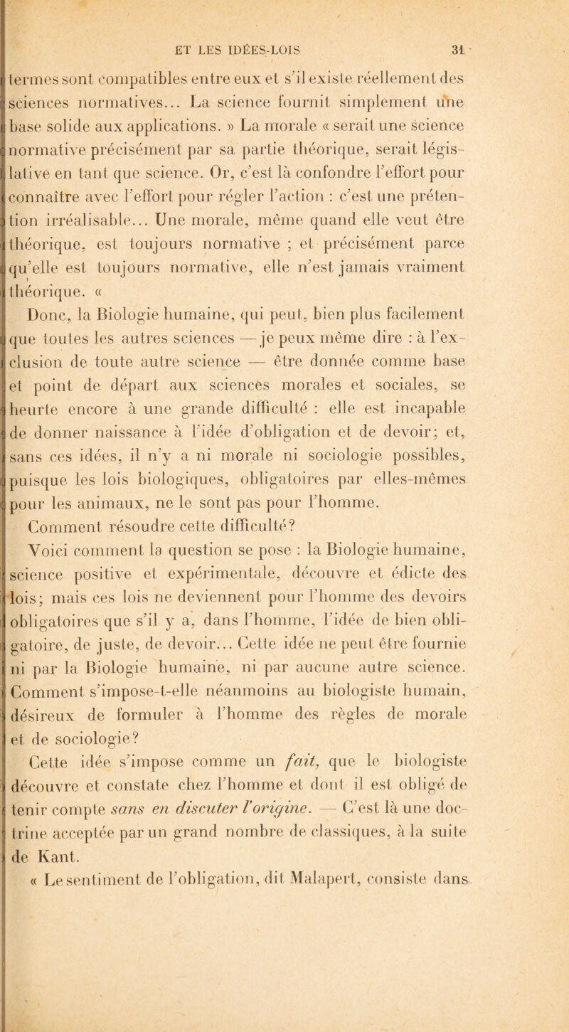 [ termes sont compatibles entre eux et s’il existe réellement des I sciences normatives... La science fournit simplement une J base solide aux applications. » La morale « serait une science ■ normative précisément par sa partie théorique, serait légis- jlative en tant que science. Or, c’est là confondre l’effort, pour I connaître avec l’effort pour régler l’action : c’est une préten- jtion irréalisable... Une morale, même quand elle veut être 1 théorique, est toujours normative ; et précisément parce ■ qu’elle est, toujours normative, elle n’est jamais vraiment J théorique. « Donc, la Biologie humaine, qui peut,, bien plus facilement Jque toutes les autres sciences —je peux même dire : à l’ex- i clusion de toute autre science — être donnée comme base et point de départ aux sciencès morales et sociales, se I heurte encore à une grande difficulté : elle est, incapable {de donner naissance à l’idée d’obligation et de devoir; et, Jsans ces idées, il n’y a ni morale ni sociologie possibles, ■ puisque les lois biologiques, obligatoires par elles-mêmes {pour les animaux, ne le sont pas pour l’homme. Comment résoudre cette difficulté? 1 ■ Voici comment la question se pose : la Biologie humaine, I science positive et expérimentale, découvre et édicte des i lois; mais ces lois ne deviennent pour l’homme des devoirs J obligatoires que s’il y a, dans l’homme, l’idée de bien obli- J gatoire, de juste, de devoir... Cette idée ne peut être fournie i ni par la Biologie humaine, ni par aucune autre science. !' Comment s’impose-t-elle néanmoins au biologiste humain, désireux de formuler à l’homme des règles de morale i J et de sociologie? Cette idée s’impose comme un fait, que le biologiste } découvre et constate chez l’homme et dont il est obligé de 1 tenir compte sans en discuter l’origine. — C’est là une doc- i trine acceptée par un grand nombre de classiques, à la suite j de Kant. « Le sentiment de l’obligation, dit Malapert, consiste dans