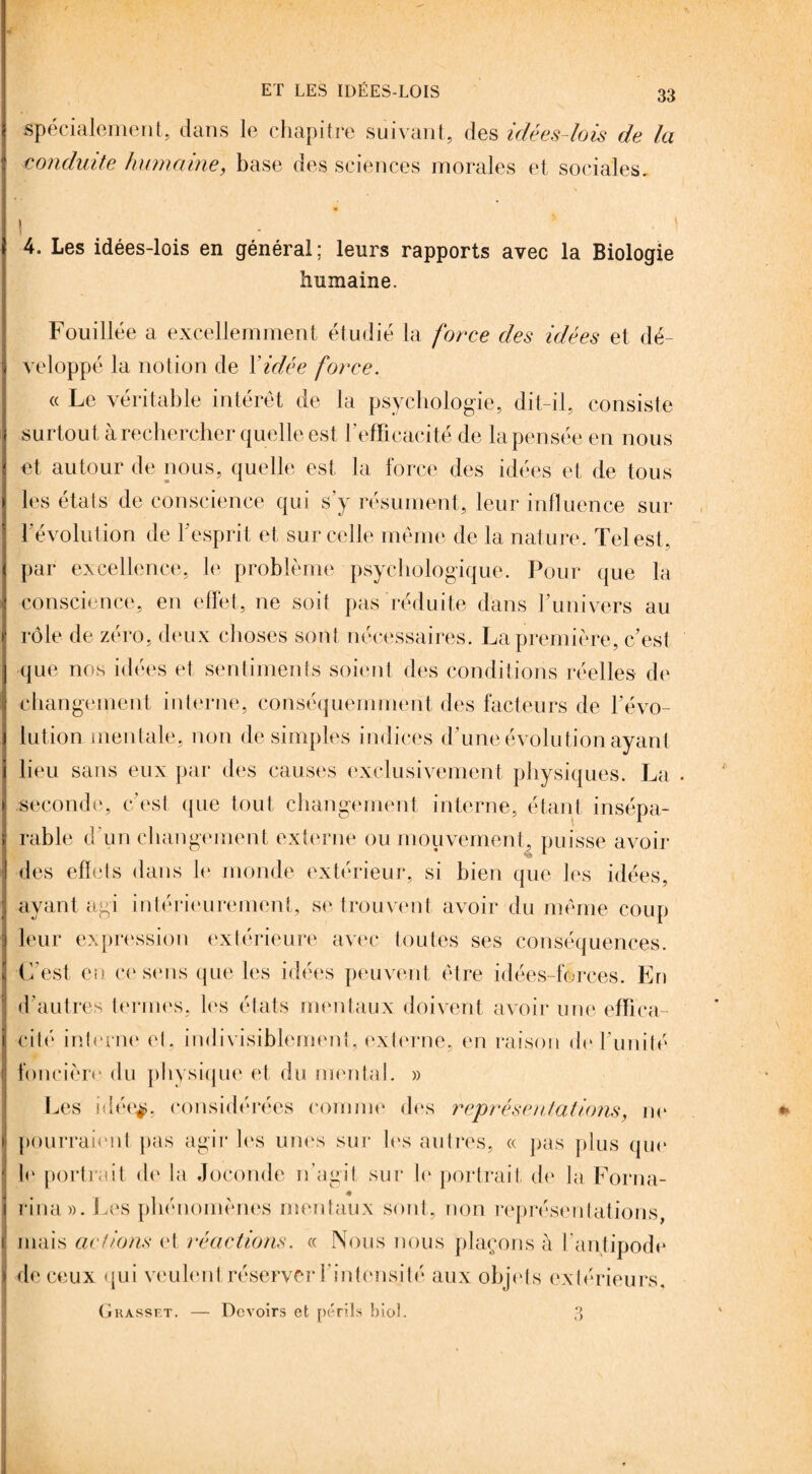 spécialement, dans le chapitre suivant, des idées-lois de la conduite humaine, base des sciences morales et sociales, * \ . • \ 4. Les idées-lois en général ; leurs rapports avec la Biologie humaine. Fouillée a excellemment étudié la force des idées et dé¬ veloppé la notion de Vidée force. « Le véritable intérêt de la psychologie, dit-il, consiste surtout à rechercher quelle est l’efficacité de la pensée en nous et autour de nous, quelle est la force des idées et de tous les états de conscience qui s’y résument, leur influence sur l’évolution de l’esprit et sur celle même de la nature . Tel est, par excellence, le problème psychologique. Pour que la conscience, en effet, ne soit pas réduite dans Tunivers au rôle de zéro, deux choses sont nécessaires. La première, c’est que nos idées et sentiments soient des conditions réelles de changement interne, conséquemment des facteurs de l’évo¬ lution mentale, non de simples indices d’une évolution ayant lieu sans eux par des causes exclusivement physiques. La seconde, c’est que tout changement interne, étant insépa¬ rable d'un changement externe ou mouvement, puisse avoir des effets dans le monde extérieur, si bien que les idées, ayant agi intérieurement, se trouvent avoir du même coup leur expression extérieure avec toutes ses conséquences. C’est en ce sens que les idées peuvent être idées-forces. En d’autres termes, les états mentaux doivent avoir une effica¬ cité' interne et, indivisiblement, externe, en raison deTunité foncière du physique et du mental. » Les idéeÿ, considérées comme des représentations, ne pourraient pas agir les unes sur les autres, « pas plus que le portrait do la Joconde n’agit sur le portrait de la Forna- * rina». Les phénomènes mentaux sont, non représentations, mais actions et réactions. « Nous nous plaçons à l’antipode de ceux qui veulent réserver l’intensité aux objets extérieurs. Grasset. — Devoirs et périls biol. 3