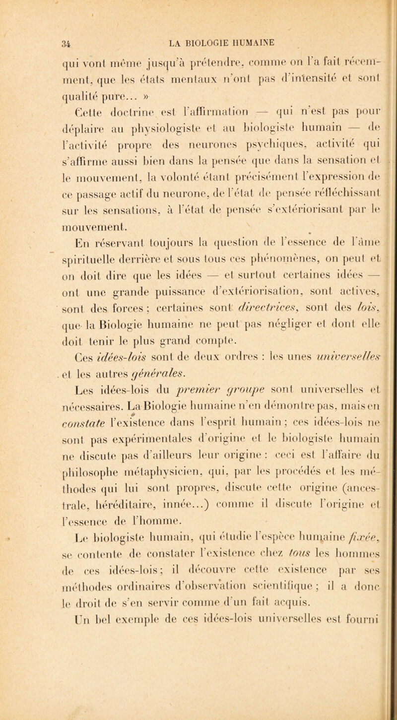 qui vont même jusqu’à prétendre, comme on l a fait récem¬ ment, que les états mentaux n’ont pas d intensité et sont qualité pure... » Cette doctrine est F affirmation — qui n’est pas pour déplaire au physiologiste et au biologiste humain — de F activité propre des neurones psychiques, activité qui s’affirme aussi bien dans la pensée que dans la sensation et le mouvement, la volonté étant précisément l’expression de ce passage actif du neurone, de l’état de pensée réfléchissant sur les sensations, à l’état de pensée s’extériorisant par le mouvement. « En réservant toujours la question de l’essence de l ame spirituelle derrière et sous tous ces phénomènes, on peut et on doit dire que les idées — et surtout certaines idées ont une grande puissance d’extériorisation, sont actives, sont des forces ; certaines sont directrices, sont des lois, que la Biologie humaine ne peut pas négliger et dont elle doit tenir le plus grand compte. Ces idées-lois sont de deux ordres : les unes universelles et les autres générales. Les idées-lois du premier groupe sont universelles et nécessaires. La Biologie humaine n’en démontre pas, mais en * constate l’existence dans l’esprit humain; ces idées-lois ne sont pas expérimentales d'origine et le biologiste humain ne discute pas d’ailleurs leur origine : ceci est l'affaire du philosophe métaphysicien, qui, par les procédés et les mé¬ thodes qui lui sont propres, discute cette origine (ances¬ trale, héréditaire, innée...) comme il discute l’origine et l’essence de l’homme. Le biologiste humain, qui étudie l’espèce humaine fixée, se contente de constater l’existence chez tous les hommes de ces idées-lois; il découvre cette existence par ses méthodes ordinaires d’observation scientifique; il a donc le droit de s’en servir comme d'un fait acquis. Un bel exemple de ces idées-lois universelles est fourni
