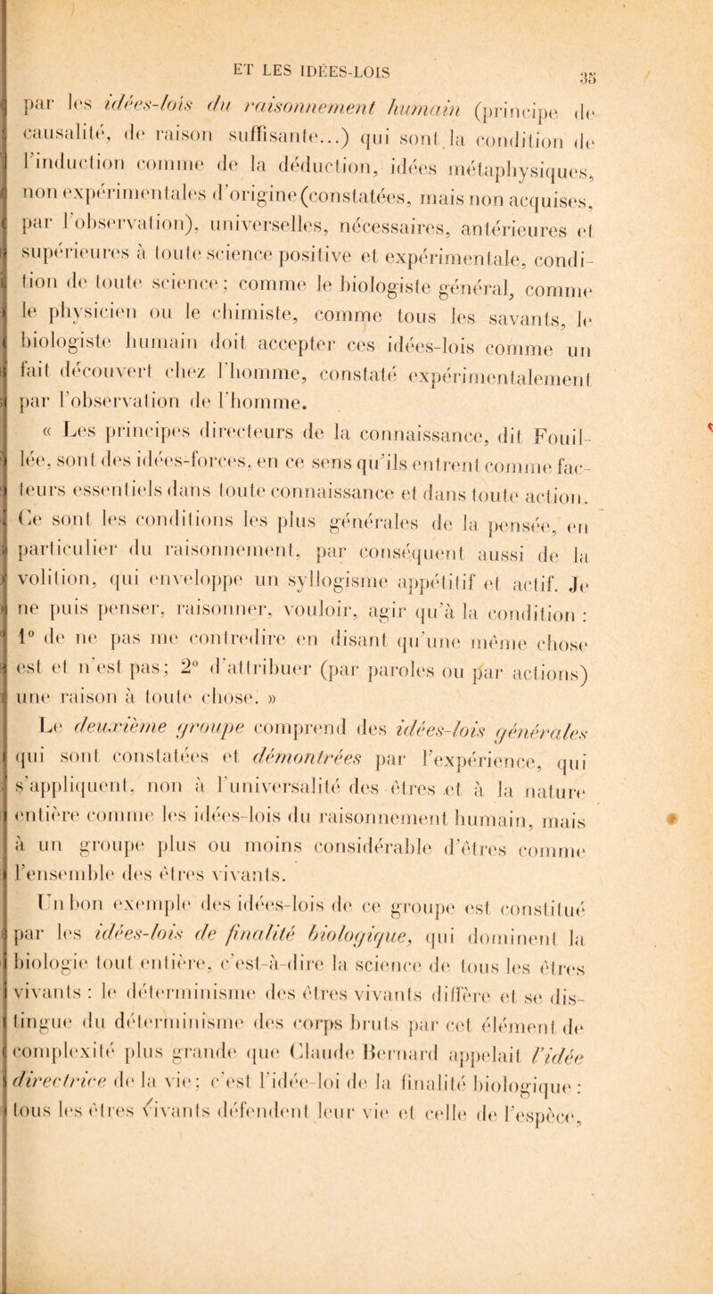 par les idées-lois du raisonnement humain (principe de causalité, de raison suffisante...) qui sont.la condition de l’induction comme de la déduction, idées métaphysiques, non expérimentales d'origine (constatées, mais non acquises, par l’observation), universelles, nécessaires, antérieures et supérieures à toute science positive et expérimentale, condi¬ tion de toute science; comme le biologiste général, comme le physicien ou le chimiste, comme tous les savants, le biologiste humain doit accepter ces idées-lois comme un fait découvert chez l'homme, constaté expérimentalement par l’observation de l'homme. « Les principes directeurs de la connaissance, dit Fouil¬ lée, sont des idées-forces, en ce sens qu’ils entrent comme fac¬ teurs essentiels dans toute connaissance et dans toute action. Ce sont les conditions les plus générales de la pensée, en particulier du raisonnement, par conséquent aussi de la volition, qui enveloppe un syllogisme appétitif et actif. Je ne puis penser, raisonner, vouloir, agir qu’à la condition : 1° de ne pas me contredire en disant qu’une même chose est et n’est pas; 2° d'attribuer (par paroles ou par actions) une raison à toute chose. » Le deuxieme groupe comprend des idées-lois générales qui sont constatées et démontrées par l'expérience, qui s’appliquent, non à l’universalité des êtres .et à la nature entière comme les idées-lois du raisonnement humain, mais à un groupe plus ou moins considérable d’êtres comme l’ensemble des êtres vivants. Un bon exemple des idées-lois de ce groupe est constitué par les idées-lois de finalité biologique, qui dominent la biologie tout entière, c’est-à-dire la science de tous les êtres vivants : le déterminisme des êtres vivants diffère et se dis¬ tingue du déterminisme des corps bruts par cet élément de complexité plus grande que Claude Bernard appelait l’idée directrice de la vie; c’est l’idée-loi de la finalité biologique: tous les êtres vivants défendent leur vie et celle de l’espèce,