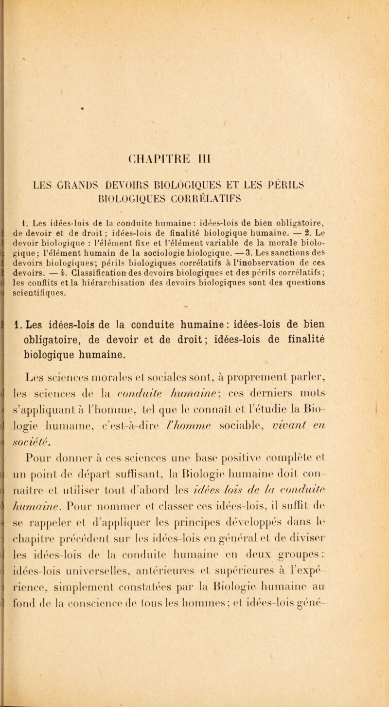 CHAPITRE IH LES GRANDS DEVOIRS BIOLOGIQUES ET LES PÉRILS BIOLOGIQUES COBRÉLATIFS i. Les idées-lois de la conduite humaine: idées-lois de bien obligatoire, de devoir et de droit; idées-lois de finalité biologique humaine. —2. Le devoir biologique : l'élément fixe et l’élément variable de la morale biolo¬ gique; l’élément humain de la sociologie biologique. —3. Les sanctions des devoirs biologiques; périls biologiques corrélatifs à l’inobservation de ces devoirs. — 4. Classification des devoirs biologiques et des périls corrélatifs ; les conflits et la hiérarchisation des devoirs biologiques sont des questions scientifiques. l.Les idées-lois de la conduite humaine: idées-lois de bien obligatoire, de devoir et de droit ; idées-lois de finalité biologique humaine. Les sciences morales et sociales sont, à proprement parler, les sciences de la conduite humaine ; ces derniers mots s’appliquant à l’homme, tel que le connaît et Fétudie la Bio¬ logie humaine, c’est-à-dire l’homme sociable, vivant en .société. Pour donner à ces sciences une base positive complète et un point de départ suffisant, la Biologie humaine doit con¬ naître et utiliser tout d’abord les idées-lois de la conduite humaine. Pour nommer el classer ces idées-lois, il suffit de se rappeler et d’appliquer les principes développés dans le chapitre précédent sur les idées-lois en général et de diviser les idées-lois de la conduite humaine en deux groupes: idées-lois universelles, antérieures et, supérieures à l’expé¬ rience, simplement constatées par la Biologie humaine au fond de la conscience de tous les hommes; et idées-lois géné-
