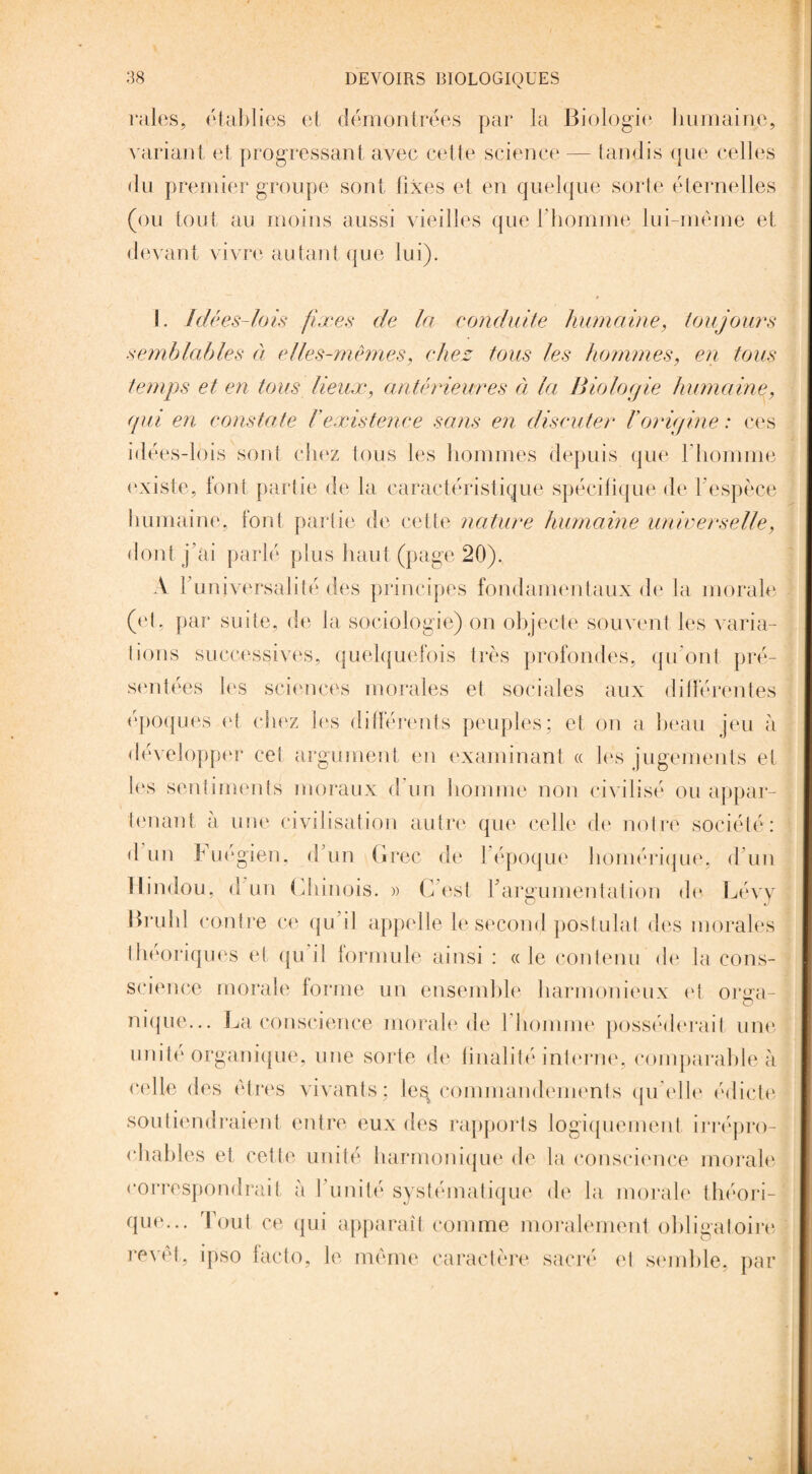 raies, établies et démontrées par la Biologie humaine, variant et progressant avec cette science — tandis que celles du premier groupe sont fixes et en quelque sorte éternelles (ou tout au moins aussi vieilles que l’homme lui-même et devant vivre autant que lui). I. Idées-lois fixes de la conduite humaine, toujours semblables à elles-mêmes, chez tous les hommes, en tous temps et en tous lieux, antérieures à la Biologie humaine, qui en constate F existence sans en discuter F origine : ces idées-lois son! chez tous les hommes depuis que l’homme existe, font partie de la caractéristique spécifique de f espèce humaine, font partie de cette nature humaine universelle, dont j’ai parlé plus haut (page 20). A f universalité des principes fondamentaux de la morale (et, par suite, de la sociologie) on objecte souvent les varia¬ tions successives, quelquefois très profondes, qu’ont pré¬ sentées les sciences morales et sociales aux différentes époques et chez les différents peuples; et on a beau jeu à développer cet argument en examinant « les jugements et les sentiments moraux d’un homme non civilisé ou appar¬ tenant à une civilisation autre que celle de notre société: d un Fuégien. d’un Grec de 1 époque homérique, d’un Hindou, d'un Chinois. » C est f argumentation de Lévy Brühl contre ce qu’il appelle le second postulat des morales théoriques et qui! formule ainsi : «le contenu de la cons- science morale forme un ensemble harmonieux et orsra- O nique... La conscience morale de l’homme posséderait une unité organique, une sorte de finalité interne, comparable à Relie des êtres vivants; le^ commandements qu’elle édicte soutiendraient entre eux des rapports logiquement irrépro¬ chables et cette unité harmonique de la conscience morale correspondrai! à l’unité systématique de la morale théori¬ que... Tout ce qui apparaît comme moralement obligatoire revêt, ipso facto, le même caractère sacré et semble, par