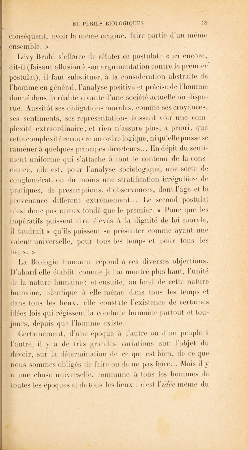 conséquent, avoir la même origine, faire partie <1 un meme ensemble. » Lévy Brulil s’efforce de réfuter ce postulat : « ici encore, dit-il (faisant allusion à so,n argumentation contre le premier postulat), il faut substituer, à ia considération abstraite de l'homme en général, 1 analyse positive et précise de l’homme donné dans la réalité vivante d’une société actuelle ou dispa¬ rue. Aussitôt ses obligations morales, comme ses croyances, ses sentiments, ses représentations laissent voir une com¬ plexité extraordinaire ; et rien n’assure plus, a priori, que cette complexité recouvre un ordre logique, ni qu’elle puisse se ramener à quelques principes directeurs... En dépit du senti¬ ment uniforme qui s’attache à tout le contenu de la cons¬ cience, elle est, pour F analyse sociologique, une sorte de conglomérat, ou du moins une stratification irrégulière de pratiques, de prescriptions, d’observances, dont l’âge et la provenance diffèrent extrêmement... Le second postulat n’est donc pas mieux fondé que le premier. » Pour que les impératifs puissent être élevés à la dignité de loi morale, il faudrait « qu ils puissent se présenter comme ayant une valeur universelle, pour tous les temps et pour tous les lieux. » La Biologie humaine répond à ces diverses objections. D’abord elle établit, comme je l’ai montré plus haut, 1 unité delà nature humaine; et ensuite, au fond de cette nature humaine, identique à elle-même dans tous les temps et dans tous les lieux, elle constate l’existence de certaines idées-lois qui régissent la conduite humaine partout et tou¬ jours, depuis que l'homme existe. Certainement, d’une époque à l autre ou d un peuple à l’autre, il y a de très grandes variations sur 1 objet du devoir, sur la détermination de ce qui est bien, de ce que nous sommes obligés de faire ou de ne pas faire... Mais il y a une chose universelle, commune à tous les hommes de toutes les époques et de tous les lieux : c est l idée même du t