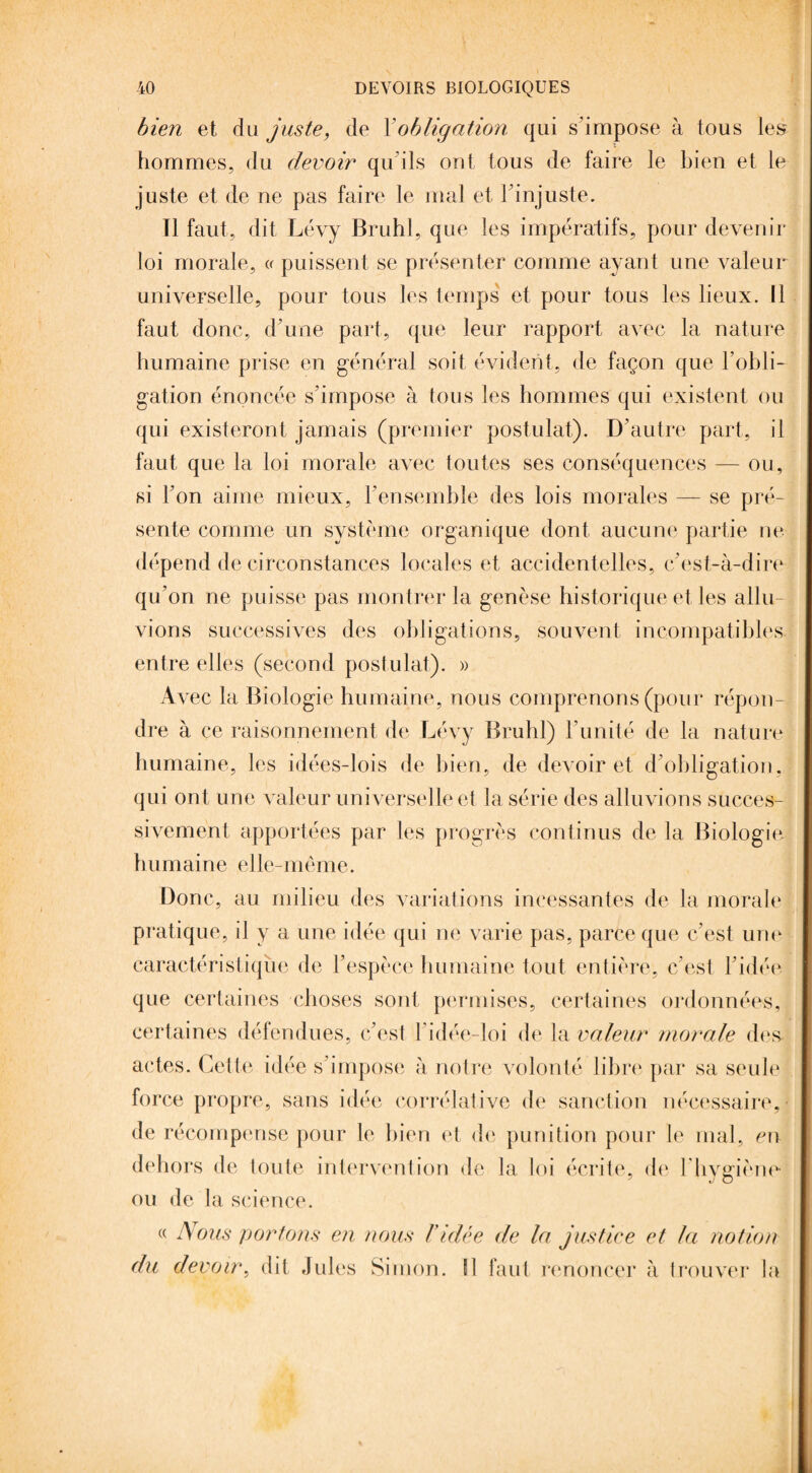 bien et du juste, de Xobligation qui s'impose à tous les hommes, du devoir qu’ils ont tous de faire le bien et le juste et de ne pas faire le mal et l'injuste. Tl faut, dit Lévy Brühl, que les impératifs, pour devenir loi morale, « puissent se présenter comme ayant une valeur universelle, pour tous les temps' et pour tous les lieux. Il faut donc, d’une part, que leur rapport avec la nature humaine prise en général soit évident, de façon que l’obli¬ gation énoncée s’impose à tous les hommes qui existent ou qui existeront jamais (premier postulat). D’autre part, il faut que la loi morale avec toutes ses conséquences — ou, si l’on aime mieux, l’ensemble des lois morales — se pré¬ sente comme un système organique dont aucune partie ne dépend de circonstances locales et accidentelles, c’est-à-dire qu’on ne puisse pas montrer la genèse historique et les allu- vions successives des obligations, souvent incompatibles, entre elles (second postulat). » Avec la Biologie humaine, nous comprenons (pour répon¬ dre à ce raisonnement de Lévy Brühl) l’unité de la nature humaine, les idées-lois de bien, de devoir et d’obligation, qui ont une valeur universelle et la série des alluvions succes¬ sivement apportées par les progrès continus de la Biologie humaine elle-même. Donc, au milieu des variations incessantes de la morale pratique, il y a une idée qui ne varie pas, parce que c’est une caractéristique de l’espèce humaine tout entière, c’est l’idée que certaines choses sont permises, certaines ordonnées, certaines défendues, c’est l’idée-loi de la valeur morale des actes. Cette idée s’impose à notre volonté libre par sa seule force propre, sans idée corrélative de sanction nécessaire, de récompense pour le bien et de punition pour le mal, en dehors de toute intervention de la loi écrite, de l’hygiène ou de la science. Nous portons en nous ridée de la justice et la notion devoir, dit Jules Simon. SI faut renoncer à trouver la