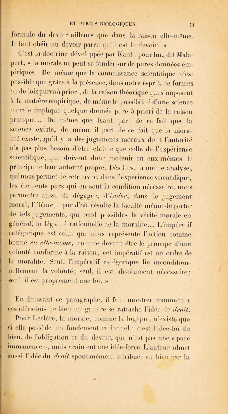 formule du devoir ailleurs que dans la raison elle-même, fl faut obéir au devoir parce qu'il est le devoir. » C'est la doctrine développée par Kant: pour lui, dit Mala- pert, « la morale ne peut se fonder sur de pures données em¬ piriques. De même que la connaissance scientifique n'est possible que grâce à la présence, dans notre esprit, de formes ou de lois pures a priori, de la raison théorique qui s'imposent a la matière empirique, de même la possibilité d'une science morale implique quelque donnée pure à priori de la raison pratique... De même que Kant part de ce fait que la science existe, de même il part de ce fait que la mora¬ lité existe, qu'il y a des jugements moraux dont l'autorité n a pas plus besoin d'être établie que celle de l'expérience scientifique, qui doivent donc contenir en eux-mêmes le principe de leur autorité propre. Dès lors, la même analyse, qui nous permet de retrouver, dans l'expérience scientifique, les éléments purs qui en sont la condition nécessaire, nous permettra aussi de dégager, d’isoler, dans le jugement moral, l'élément pur d'où résulte la faculté même de porter de tels jugements, qui rend possibles la vérité morale en général, la légalité rationnelle de la moralité... L'impératif catégorique est celui qui nous représente l’action comme bonne en elle-même, comme devant être le principe d'une volonté conforme à la raison; cet impératif est un ordre de la moralité. Seul, l’impératif catégorique lie incondition¬ nellement la volonté; seul, il est absolument nécessaire seul, il est proprement une loi. » i * y En finissant ce paragraphe, il faut montrer comment à ces idées-lois de bien obligatoire se rattache l'idée de droit. Pour Leclère, la morale, comme la logique, n'existe que si elle possède un fondement rationnel : c'est l'idée-loi du bien, de l'obligation et du devoir, qui n'est pas une «pure immanence », mais vraiment une idée-force. L'auteur admet aussi l'idée du droit spontanément attribuée au bien par la