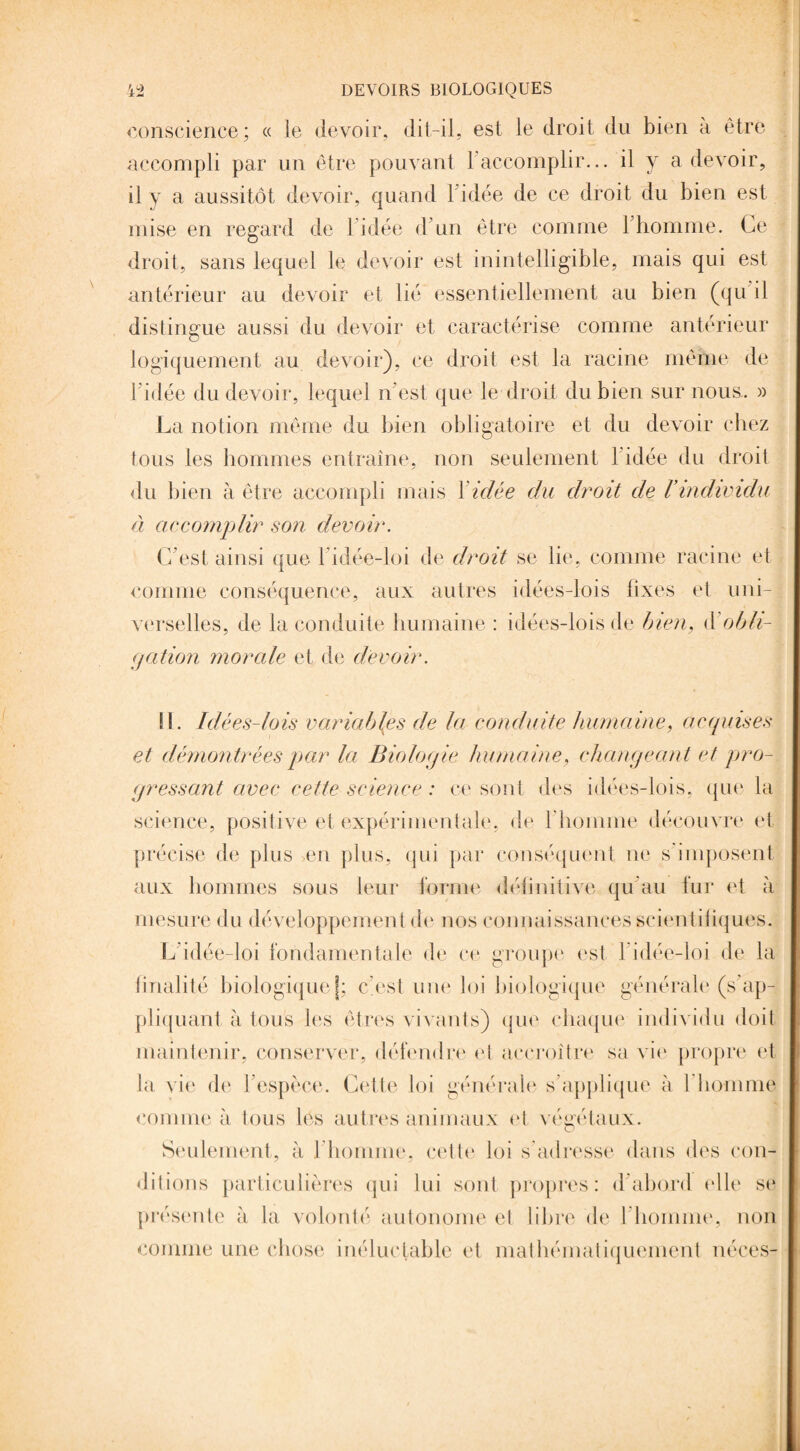 conscience ; « le devoir, dit-il, est le droit du bien à être accompli par un être pouvant F accomplir... il y a devoir, il y a aussitôt devoir, quand 1 idée de ce droit du bien est mise en regard de 1 idée d un être comme l'homme. Ce droit, sans lequel le devoir est inintelligible, mais qui est antérieur au devoir et lié essentiellement au bien (qu il distingue aussi du devoir et caractérise comme antérieur logiquement au devoir), ce droit est la racine même de l’idée du devoir, lequel n’est que le droit du bien sur nous. » La notion même du bien obligatoire et du devoir chez tous les hommes entraîne, non seulement l'idée du droit du bien à être accompli mais F idée clu droit de F individu à accomplir son devoir. C’est ainsi que 1 idée-loi de droit se lie, comme racine et comme conséquence, aux autres idées-lois lixes et uni¬ verselles, de la conduite humaine : idées-lois de bien, à'obli¬ gation morale et de devoir. II. Idées-lois variables de la conduite humaine, acquises et démontrées par la Biologie humaine, changeant et pro¬ gressant avec cette science : ce sont des idées-lois, que la science, positive et expérimentale, de l'homme découvre et précise de plus >en plus, qui par conséquent ne s'imposent aux hommes sous leur forme définitive qu au fur et à mesure du développement de nos connaissances scientifiques. L idée-loi fondamentale de ce groupe est 1 idée-loi de la finalité biologiquejj: c'est une loi biologique générale (s'ap¬ pliquant à tous les êtres vivants) que chaque individu doit maintenir, conserver, défendre et accroître sa vie propre et la vie de F espèce. Cette loi générale s’applique à l’homme comme à tous les autres animaux et végétaux. Seulement, à l’homme, cette loi s’adresse dans des con¬ ditions particulières qui lui sont propres: d abord elle se présente à la volonté autonome et libre de l'homme, non comme une chose inéluctable et mathématiquement néces-