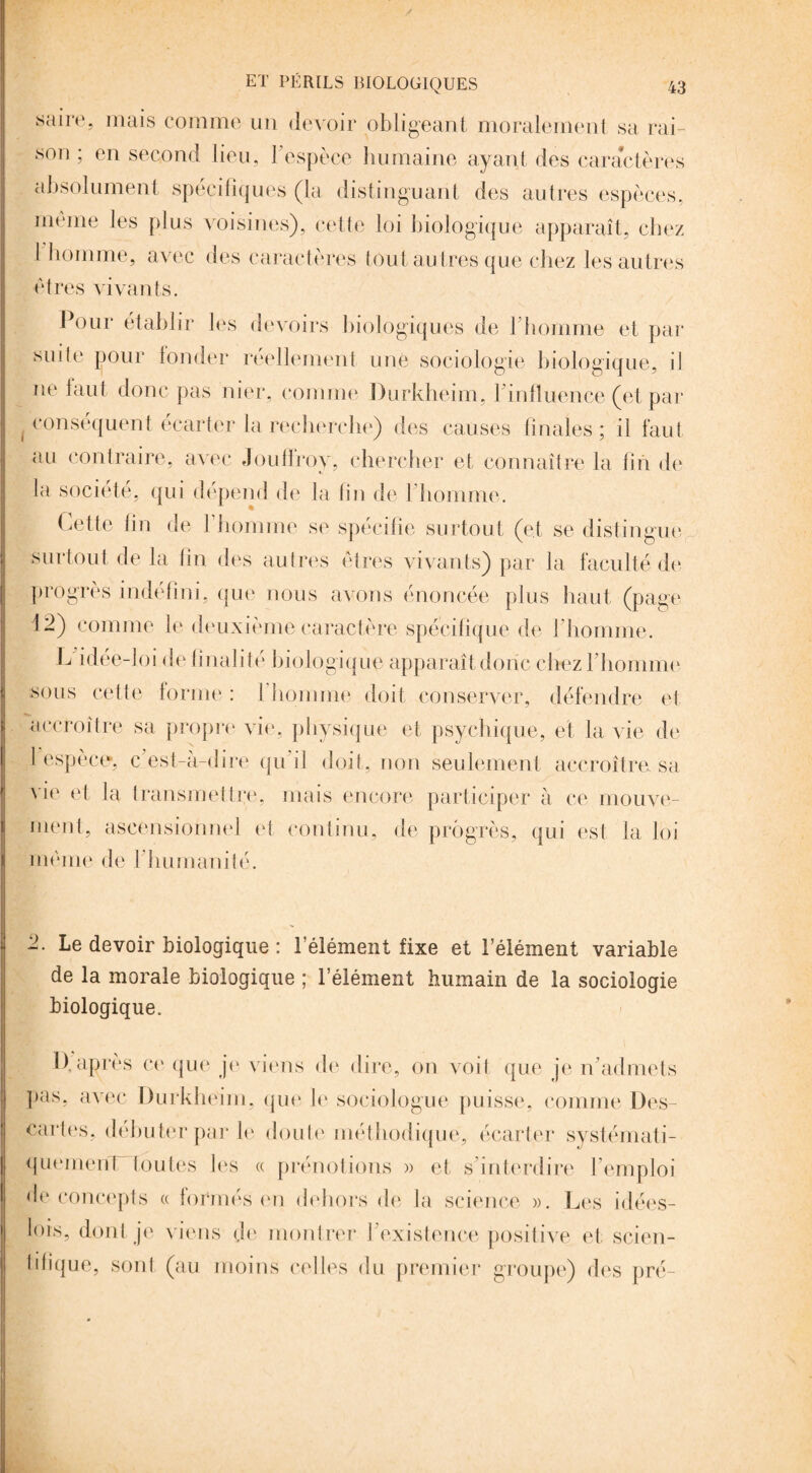 saire, mais comme un devoir obligeant, moralement sa rai¬ son ; en second lieu, l’espèce humaine ayant des caractères absolument spécifiques (la distinguant des autres espèces, même les plus voisines), cette loi biologique apparaît, chez l homme, avec des caractères tout autres que chez les autres êtres vivants. Pour établir les devoirs biologiques de 1 homme et par suite pour fonder réellement une sociologie biologique, il ne faut donc pas nier, comme Durkheim, l’influence (et par conséquent écarter la recherche) des causes finales; il faut au contraire, avec Joufiroy, chercher et connaître la fin de la société, qui dépend de la fin de l’homme. Cette fin de 1 homme se spécifie surtout (et se distingue surtout de la fin des autres êtres vivants) par la faculté de progrès indéfini, que nous avons énoncée plus haut (page 12) comme le deuxième caractère spécifique de l’homme. L idée-loi de finalité biologique apparaît donc chez l’homme sous cette forme : l’homme doit conserver, défendre et accroître sa propre vie, physique et psychique, et la vie de l’espèce, c’est-à-dire qu’il doit, non seulement accroîtra sa vie et la transmettre, mais encore participer à ce mouve¬ ment, ascensionnel et continu, de progrès, qui est la loi même de l’humanité. 2. Le devoir biologique : l’élément fixe et l’élément variable de la morale biologique ; l’élément humain de la sociologie biologique. 1). après ce que je viens de dire, on voit que je n’admets pas, avec Durkheim, que le sociologue puisse, comme Des¬ cartes, débuter par le doute méthodique, écarter systémati- quemeirPtoutes les « prénotions » et s’interdire l’emploi de concepts « tonnés en dehors de la science ». Les idées- lois, dont je viens de montrer J existence positive et scien¬ tifique, sont (au moins celles du premier groupe) des pré-