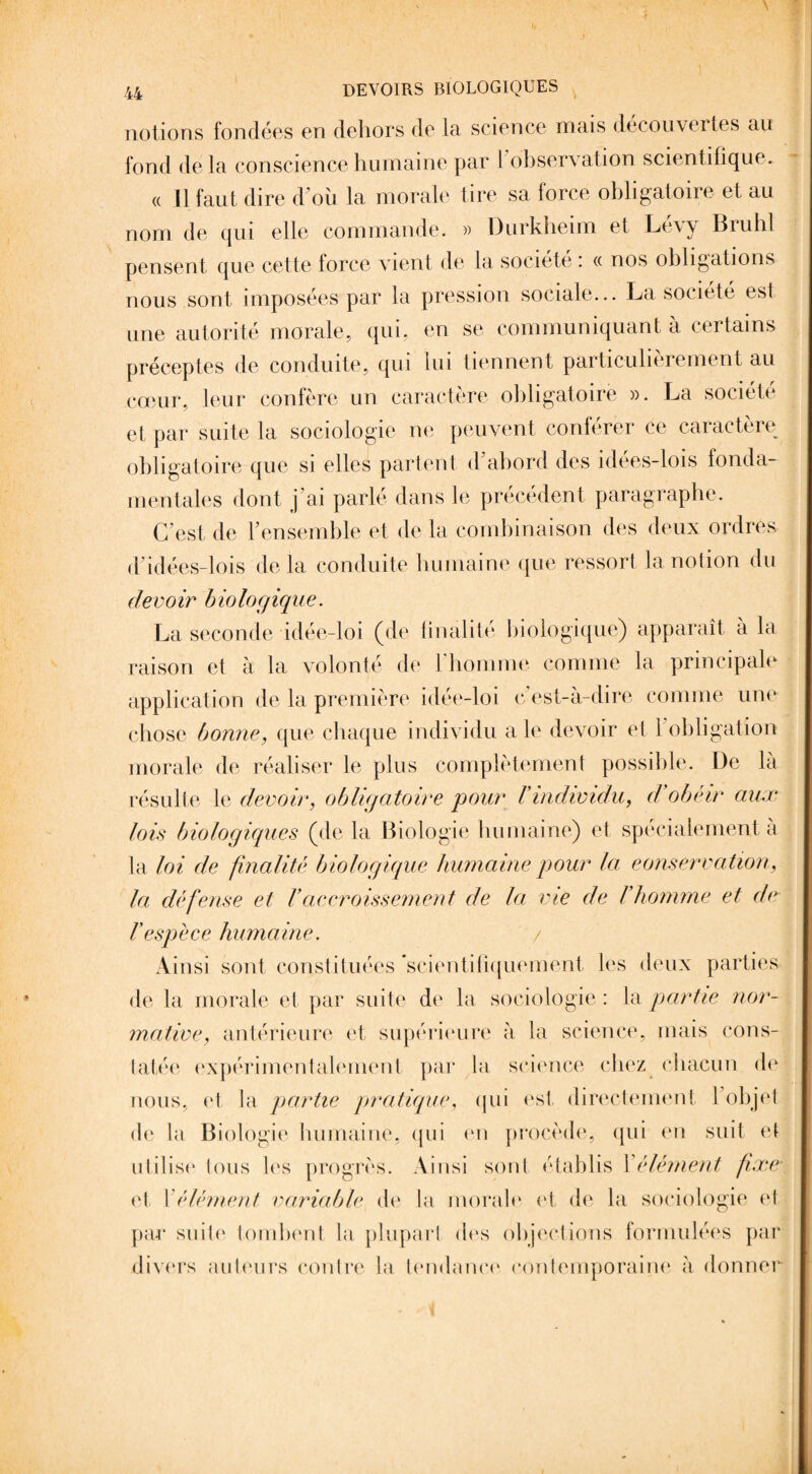 notions fondées en dehors de la science mais decouvertes au fond delà conscience humaine par l observation scientifique. (( H faut dire d’où la morale tire sa force obligatoire et au nom de qui elle commande. » Durkheim et Le\y Brühl pensent que cette force vient de la société : « nos obligations nous sont imposées par la pression sociale... La société est une autorité morale, qui, en se communiquant a certains préceptes de conduite, qui lui tiennent particulièrement au cœur, leur confère un caractère obligatoire ». La société et par suite la sociologie ne peuvent conférer ce caractère obligatoire que si elles partent d’abord des idées-lois fonda¬ mentales dont j’ai parlé dans le précédent paragraphe. C’est de l’ensemble et de la combinaison des deux ordres d idées-lois de la conduite humaine que ressort la notion du devoir biologique. La seconde idée-loi (de finalité biologique) apparaît à la raison et à la volonté de l’homme comme la principale application de la première idée-loi c’est-à-dire comme une chose bonne, que chaque individu a le devoir et 1 obligation morale de réaliser le plus complètement possible. De la résulte le devoir, obligatoire pour Vindividu,, d'obéir aux lois biologiques (de la Biologie humaine) et spécialement a la loi de finalité biologique humaine pour la conservation, la défense et Vaccroissement de la vie de l'homme et de l’espèce humaine. Ainsi sont constituées 'scientifiquement les deux parties de la morale et par suite de la sociologie: la partie nor¬ mative, antérieure et supérieure à la science, mais cons¬ tatée expérimentalement par la science chez chacun de nous, et la partie pratique, qui est directement l’objet de la Biologie humaine, qui on procède, qui en suit et utilise tous les progrès. Ainsi sont établis 1 élément fixe et \ élément variable de la morale et de la sociologie et par suite tombent la plupart des objections formulées par divers auteurs contre la tendance contemporaine à donner