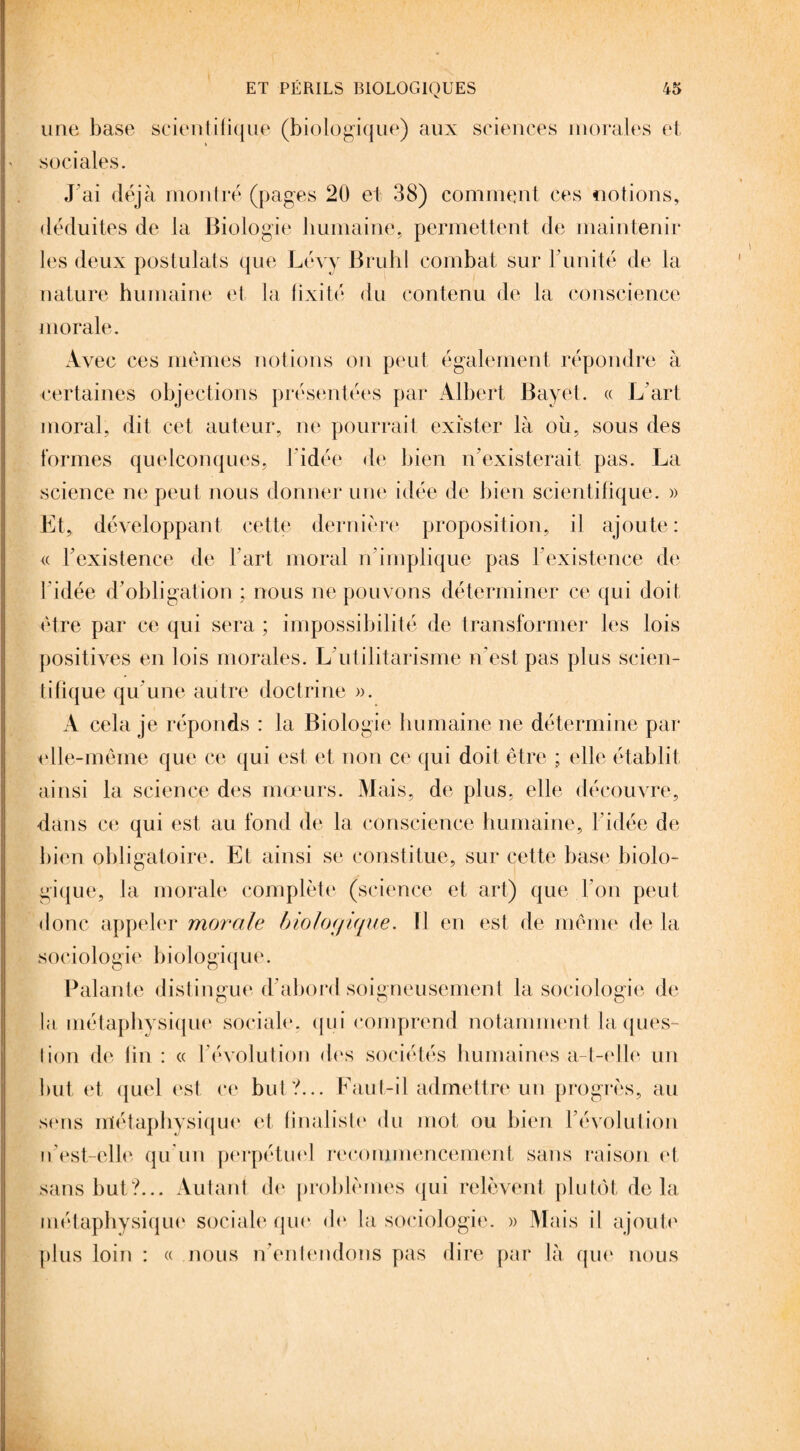 une base scientifique (biologique) aux sciences morales et sociales. J’ai déjà montré (pages 20 et 38) comment ces notions, déduites de la Biologie humaine, permettent de maintenir les deux postulats que Lévy Brühl combat sur F unité de la nature humaine et la fixité du contenu de la conscience morale. Avec ces mêmes notions on peut également répondre à certaines objections présentées par Albert Bayet. « L'art moral, dit cet auteur, ne pourrait exister là où, sous des formes quelconques, I idée de bien n’existerait pas. La science ne peut nous donner une idée de bien scientifique. » Et, développant cette dernière proposition, il ajoute: « l’existence de l’art moral n’implique pas F existence de l’idée d’obligation ; nous ne pouvons déterminer ce qui doit être par ce qui sera ; impossibilité de transformer les lois positives en lois morales. L'utilitarisme n’est pas plus scien¬ tifique qu'une autre doctrine ». A cela je réponds : la Biologie humaine ne détermine par elle-même que ce qui est et non ce qui doit être ; elle établit ainsi la science des mœurs. Mais, de plus, elle découvre, dans ce qui est au fond de la conscience humaine, l'idée de bien obligatoire. Et ainsi se constitue, sur cette base biolo¬ gique, la morale complète (science et art) que l’on peut donc appeler morale biologique. Il en est de même de la sociologie biologique. Palan te distingue d'abord soigneusemen t la sociologie de la métaphysique sociale, qui comprend notamment la ques¬ tion de lin : « l’évolution des sociétés humaines a-t-elle un but et quel est ce but?... Faut-il admettre un progrès, au sens métaphysique et finaliste du mot ou bien l'évolution n'est-elle qu'un perpétuel recommencement sans raison et sans but?... Autant de problèmes qui relèvent plutôt delà métaphysique sociale que de. la sociologie. » Mais il ajoute plus loin : « nous n'entendons pas dire par là que nous