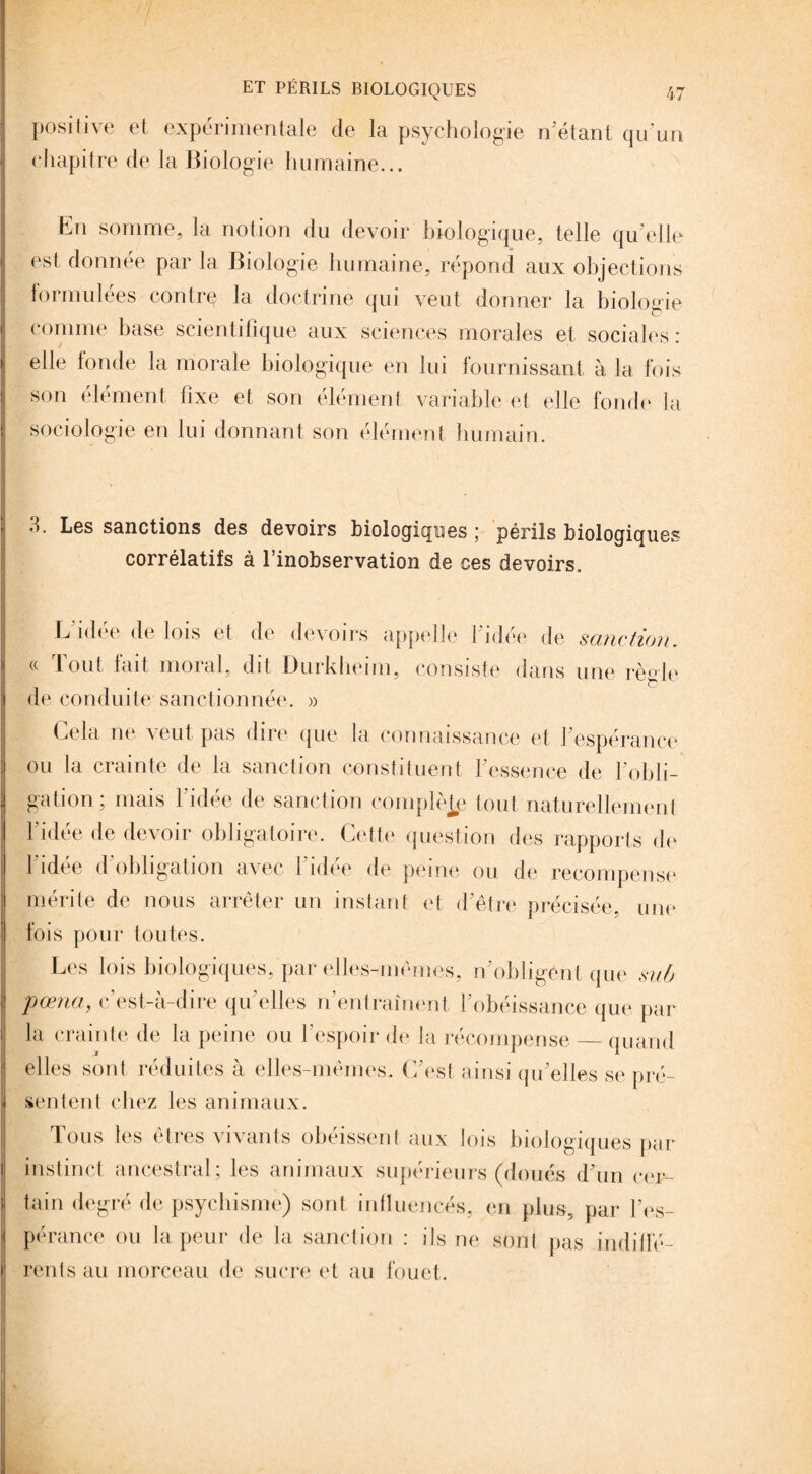positive et expérimentale de la psychologie n'étant qu’un chapitre de la Biologie humaine... En somme, la notion du devoir biologique, telle qu’elle est donnée par la Biologie humaine, répond aux objections formulées contre la doctrine qui veut donner la biologie ! comme hase scientifique aux sciences morales et sociales : 1 elle fonde la morale biologique en lui fournissant à la fois son élément fixe et son élément variable et elle fonde la sociologie en lui donnant son élément humain. 3. Les sanctions des devoirs biologiques; périls biologiques corrélatifs à l’inobservation de ces devoirs. L idée de lois et de devoirs appelle l’idée de sanction. « Tout fait moral, dit Durkheim, consiste dans une règle de conduite sanctionnée. » Cela ne veut pas dire que la connaissance et 1 espérance ou la crainte de la sanction constituent l'essence de l’obli¬ gation; mais 1 idée de sanction complète tout naturellement l’idée de devoir obligatoire. Cette question des rapports de l'idée d’obligation avec l’idée de peine ou de récompense mérite de nous arrêter un instant et d'être précisée, une fois pour toutes. Les lois biologiques, par elles-mêmes, n'obligent que su/j pœna, c’est-à-dire quelles n'entraînent l'obéissance que par la crainte de la peine ou l’espoir de la récompense_quand elles sont réduites à elles-mêmes. C'est ainsi qu elles se pré¬ sentent chez les animaux. Tous les êtres vivants obéissent aux lois biologiques par instinct ancestral; les animaux supérieurs (doués d'un cer¬ tain degré de psychisme) sont influencés, en plus, par l'es¬ pérance ou la peur de la sanction : ils ne sont pas indiffé¬ rents au morceau de sucre et au fouet.