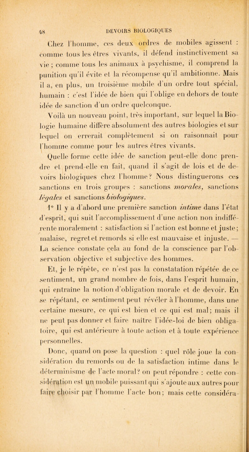Chez l’homme, ces deux ordres de mobiles agissent : comme tous les êtres vivants, il défend instinctivement sa vie; comme tous les animaux à psychisme, il comprend la punition qu’il évite et la récompense qu’il ambitionne. Mais il a, en plus, un troisième mobile d'un ordre tout spécial, humain : c’est 1 idée de bien qui 1 oblige en dehors de toute idée de sanction d’un ordre quelconque. Voilà un nouveau point, très important, sur lequel la Bio¬ logie humaine diffère absolument des autres biologies et sur lequel on errerait complètement si on raisonnait pour l'homme comme pour les autres êtres vivants. Quelle forme cette idée de sanction peut-elle donc pren¬ dre et prend-elle en fait, quand il s’agit de lois et de de¬ voirs biologiques chez l’homme? Nous distinguerons ces sanctions en trois groupes : sanctions morales, sanctions légales et sanctions biologiques. 1° Il y a d’abord une première sanction intime dans l’état d’esprit, qui suit l’accomplissement d’une action non indiffé¬ rente moralement : satisfaction si l’action est bonne et juste; malaise, regret et remords si elle est mauvaise et injuste. — La science constate cela au fond de la conscience par l'ob¬ servation objective et subjective des hommes. Et, je le répète, ce n’est pas la constatation répétée de ce sentiment, un grand nombre de fois, dans l’esprit humain, qui entraîne la notion d’obligation morale et de devoir. En se répétant, ce sentiment peut révéler à l’homme, dans une certaine mesure, ce qui est bien et ce qui est mal; mais il ne peut pas donner et faire naître l’idée-loi de bien obliga¬ toire, qui est antérieure à foule action et à toute expérience personnelles. Donc* quand on pose la question : quel rôle joue la con¬ sidération du remords ou de la satisfaction intime dans le déterminisme de l’acte moral? on peut répondre : cette con¬ sidération est un mobile puissant qui s’ajoute aux autres pour faipe choisir par l’homme l’acte bon; mais cette considéra-