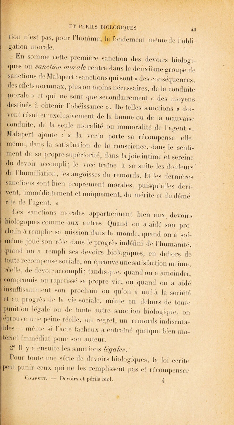 tion n est pas, pour lliomme, le fondement même de l’obli¬ gation morale. En somme cette première sanction des devoirs biologie ques ou sanction morale rentre dans le deuxième groupe de sanctions deMalapert : sanctions qui sont « des conséquences, des effets uormnax, plus ou moins nécessaires, de la conduite piorale » et qui ne sont que secondairement « des moyens destinés à obtenir l’obéissance ». De telles sanctions « doi¬ vent résulter exclusivement de la bonne ou de la mauvaise conduite, de la seule moralité ou immoralité de l’agent ». Malapert ajoute : « la vertu porte sa récompense elle- même, dans la satisfaction de la conscience, dans le senti¬ ment de sa propre supériorité, dans la joie intime et sereine du devoir accompli; le vice traîne à sa suite les douleurs ' — --- UIXV tl I k de I humiliation, les angoisses du remords. Et les dernières s sanctions sont bien proprement morales, puisqu’elles déri¬ vent, immédiatement et uniquement, du mérite et du démé¬ rite de l’agent.. » ■ Ces sanctions moralès appartiennent bien aux devoirs biologiques comme aux autres. Quand on a aidé son pro¬ chain à remplir sa mission dans le monde, quand on a soi- même joué son rôle dans le progrès indéfini de l'humanité, quand on a rempli ses devoirs biologiques, en dehors de toute récompense sociale, on éprouve une satisfaction int ime, réelle, de devoir accompli; tandis que, quand on a amoindri, compromis ou rapetissé sa propre vie, ou quand on a aidé insuffisamment son prochain ou qu’on a nui à la société, et au progrès de la vie sociale, même en dehors de toute punition légale ou de toute autre sanction biologique, on éprouve une peine réelle, un regret, un remords indiscuta- bles— même si l’acte factieux a entraîné quelque bien ma¬ tériel immédiat pour son auteur. 2° Il y a ensuite les sanctions légales. Pour toute une série de devoirs biologiques, la loi écrite peut punir ceux qui ne les remplissent pas et récompenser (tsasset. — Devoirs et périls biol. 4
