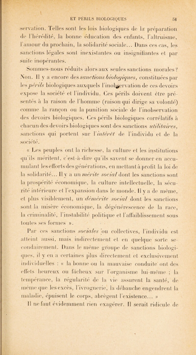 serval ion. Telles sont les lois biologiques de la préparation de Fin *rédité, la bonne éducation des enfants, l’altruisme, F amour du prochain, la solidarité sociale... Dans ces cas, les sanctions légales sont inexistantes ou insignifiantes et par suite inopérantes. Sommes-nous réduits alors aux seules sanctions morales? Non. Il y a encore des sanctions biologiques, constituées par les périls biologiques auxquels Finot^ervation de ces devoirs expose la société et 1 individu. Ces périls doivent être pré¬ sentés à la raison de 1 homme (raison qui dirige sa volonté) comme la rançon ou la punition sociale de l'inobservation des devoirs biologiques. Ces .périls biologiques corrélatifs à chacun des devoirs biologiques sont des sanctions utilitaires, sanctions qui portent sur Xintérêt de l’individu et de la société. « Les peuples ont la richesse, la culture et les institutions ({u ils méritent, c'est-à-dire qu ils savent se donner en accu¬ mulant les efforts des générations, en mettant à profit la loi de la solidarité... il y a un mérite social dont les sanctions sont la prospérité économique, la culture intellectuelle, la sécu¬ rité intérieure et F expansion dans le monde. Il y a de même, et plus visiblement, un démérite social dont les sanctions sont la misère économique, la dégénérescence de la race, la criminalité, l’instabilité politique et l'affaiblissement sous toutes ses formes ». Par ces sanctions sociales ou collectives, l’individu est atteint aussi, mais indirectement et en quelque sorte se¬ condairement. Dans le même groupe de sanctions biologi¬ ques. il y en a certaines plus directement et exclusivement individuelles : « la bonne ou la mauvaise conduite Ont des effets heureux ou fâcheux sur 1 organisme lui-même ; la tempérance, la régularité de la vie assurent la santé, de même (pie les excès, l’ivrognerie, la débauche engendrent la maladie, épuisent le corps, abrègent l’existence... » Il ne faut évidemment rien exagérer. ïl serait ridicule de