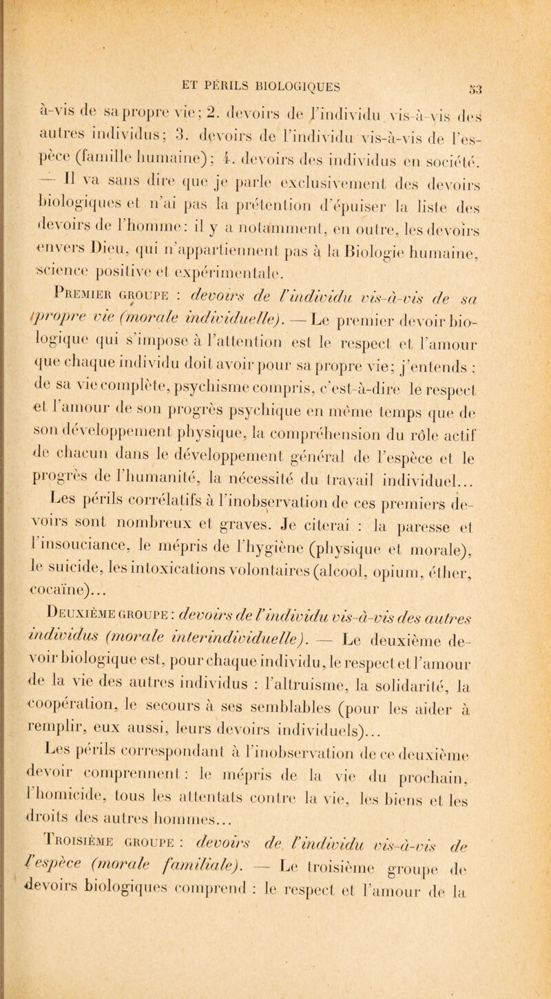 à-vis de sa propre vie; 2. devoirs de d’individu vis-à-vis des autres individus; 3. devoirs de l’individu vis-à-vis de l’es¬ pèce (famille humaine) ; l. devoirs des individus eu société. Il va sans dire que je parle exclusivement des devoirs biologiques et n ai pas la prétention d’épuiser la liste des devoirs de l’homme: il y a notamment, en outre, les devoirs envers Dieu, qui n appartiennent pas à la Biologie humaine, science positive et expérimentale. Premier groupe : devoirs de Vindividu vis-à-vis de sa tpropre vie (morale individuelle,J. -—Le premier devoir bio¬ logique qui s impose a 1 attention est le respect et l’amour que chaque individu doit avoir pour sa propre vie; j’entends : de sa vie complète, psychisme compris, c’est-à-dire le respect et 1 amour de son progrès psychique en même temps que de son dév eloppement physique, la compréhension du rôle actif de chacun dans le développement général de l’espèce et le progrès de l’humanité, la nécessité du travail individuel... Les périls corrélatifs à l’inobservation de ces premiers de¬ voirs sont nombreux et graves. Je citerai : la paresse et 1 insouciance, le mépris de l’hygiène (physique et morale), le suicide, les intoxications volontaires (alcool, opium, éther, cocaïne)... Deuxième groupe : devoirs de Vindividu vis-à-vis des autres individus (morale inter individuelle). — Le deuxième de¬ voir biologique est, pour chaque individu, le respect et l’amour de la vie des autres individus : l’altruisme, la solidarité, la coopération, le secours à ses semblables (pour les aider à iemplir, eux aussi, leurs devoirs individuels)... Les pénis correspondant a 1 inobservation de ce deuxième devoir comprennent: le mépris de la vie du prochain, 1 homicide, tous les attentats contre la vie, les biens et les droits des autres hommes... Troisième groupe : devoirs de. Vindividu vis-à-vis de respèce (morale familiale). — Le troisième groupe de devoirs biologiques comprend : le respect et l’amour de la