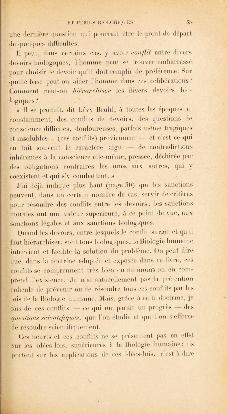 une dernière question qui pourrait être le point de départ de quelques difficultés. Il peut, dans certains cas, y avoir conflit entre divers devoirs biologiques, l'homme peut se trouver embarrassé pour choisir le devoir qu'il doit remplir de préférence. Sur quelle base peut-on aider l'homme dans ces délibérations? Comment peut-on hiérarchiser les divers devoirs bio¬ logiques ? « Il se produit, dit Lévy Brühl, à toutes les époques et constamment, des conflits de devoirs, des questions de conscience difficiles, douloureuses, parfois même tragiques et insolubles... (ces conllits) proviennent — et c'est ce qui en fait souvent le caractère aigu — de contradictions inhérentes à la conscience elle-même, pressée, déchirée par des obligations contraires les unes aux autres, qui y coexistent et qui s'y combattent. » J'ai déjà indiqué plus haut (page 50) que les sanctions peuvent, dans un certain nombre de cas, servir de critères pour résoudre des conflits entre les devoirs : les sanctions morales ont une valeur supérieure, à ce point de vue, aux sanctions légales et aux sanctions biologiques. Quand les devoirs, entre lesquels le conflit surgit et qu'il faut hiérarchiser, sont tous biologiques, la Biologie humaine intervient et facilite la solution du problème. On peut dire que, dans la doctrine adoptée et exposée dans ce livre, ces conflits se comprennent très bien ou du moins on en com¬ prend l'existence. Je n ai naturellement pas la prétention ridicule de prévenir ou de résoudre tous ces conflits par les lois de la Biologie humaine. Mais, grâce à cette doctrine, je fais de ces conflits — ce qui me paraît un progrès — des questions scientifiques, que l'on étudie et que l'on s'efïorce de résoudre scientifiquement. Ces heurts et ces conflits ne se présentent pas en elle! sur les idées-lois, supérieures à la Biologie humaine; ils portent sur les applications de ces idées-lois, c est-à-dire