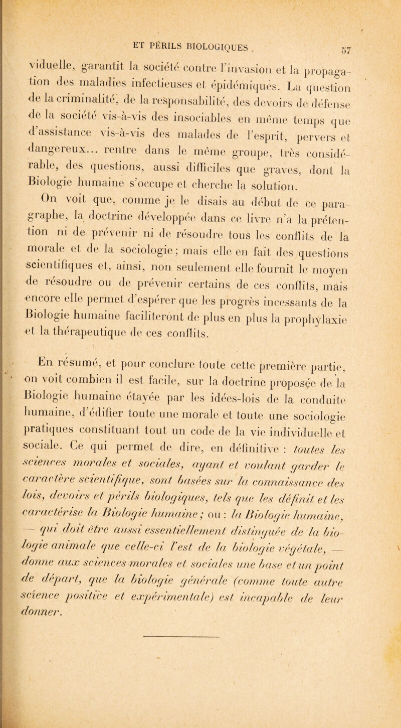 viduelle, garantit la société contre l'invasion et la propaga- tion des maladies infectieuses et épidémiques. La question de la criminalité, de la responsabilité, des devoirs de défense delà société vis-à-vis des insociables en meme temps que d assistance \is-a-vis des malades de 1 esprit, pervers et dangereux... rentre dans le même groupe, très considé¬ rable, des questions, aussi difficiles que graves, dont la Biologie humaine s'occupe et cherche la solution . On voit que, comme je le disais au début de ce para¬ graphe, la doctrine développée dans ce livre n'a la préten¬ tion ni de prévenir ni de résoudre tous les conflits de la morale et de la sociologie ; mais elle en fait des questions scientifiques et, ainsi, non seulement elle fournit le moyen de résoudre ou de prévenir certains de ces conflits, mais encore elle permet d espérer que les progrès incessants de la Biologie humaine faciliteront de plus en plus la prophylaxie et la thérapeutique de ces conflits. En résumé, et pour conclure toute cette première partie, on xoit combien il est facile, sur la doctrine proposé© de la Biologie humaine étayée par les idées-lois de la conduite humaine, d édifier toute une morale et toute une sociologie pratiques constituant tout un code de la vie individuelle et sociale. Ce qui permet de dire, en définitive : toutes les sciences morales et sociales, ayant et voulant garder le caractère scientifique, sont basées sur la connaissance des lois, devoirs et périls biologiques, tels que les définit et les caractérisé la Biologie humaine', ou: la Biologie humaine, — qui doit être aussi essentiellement distinguée de la bio¬ logie animale que celle-ci l’est de la biologie végétale, — donne aux sciences morales et sociales une base et un point de départ, que la biologie générale (comme toute autre science positive et expérimentale) est incapable de leur donner.