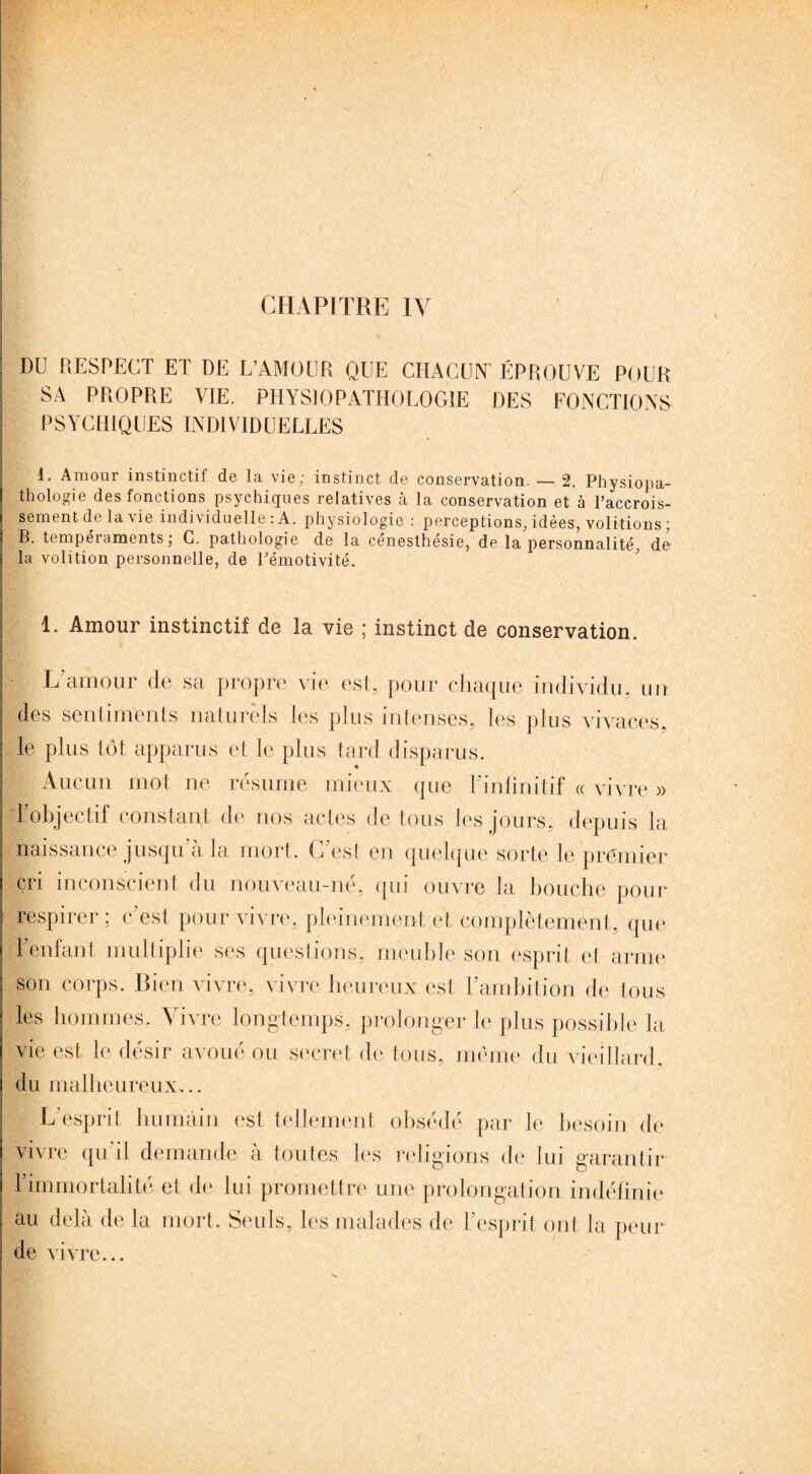 CHAPITRE IV DU RESPECT ET DE L’AMOUR QUE CHACUN' ÉPROUVE POUR SA PROPRE VIE. PHYSIOPATHOLOGIE DES FONCTIONS PSYCHIQUES INDIVIDUELLES I. Amour instinctif de la vie; instinct de conservation. — 2. Physiopa¬ thologie des fonctions psychiques relatives à la conservation et à l’accrois¬ sement de la vie individuelle: A. physiologie : perceptions, idées, voûtions ; B. tempéraments; C. pathologie de la céneslhésie, de la personnalité, dé la volition personnelle, de Fémotivité. 1. Amour instinctif de la vie ; instinct de conservation. L’amour de sa propre vie est, pour chaque individu, un des sentiments naturels les plus intenses, les plus vivaces, le plus tôt apparus et le plus tard disparus. Aucun mot ne résume mieux que l’infinitif « vivre » 1 objectif constant de nos actes de tous les jours, depuis la naissance jusqu a la mort. C est en quelque sorte le premier cri inconscient du nouveau-né, qui ouvre la bouche pour respirer; c’est pour vivre, pleinement et complètement, que 1 enfant multiplie ses questions, meuble son esprit et arme son corps. Bien vivre, vivre heureux est l’ambition de tous les hommes. Vivre longtemps, prolonger le plus possible la vie est le désir avoué ou secret de tous, même du vieillard, du malheureux,.. L’esprit humain est tellement obsédé par le besoin de vivre qu il demande a toutes les religions de lui garantir l’immortalité et de lui promettre une prolongation indéfinie au delà de la mort. Seuls, les malades de l’esprit ont la peur de vivre...
