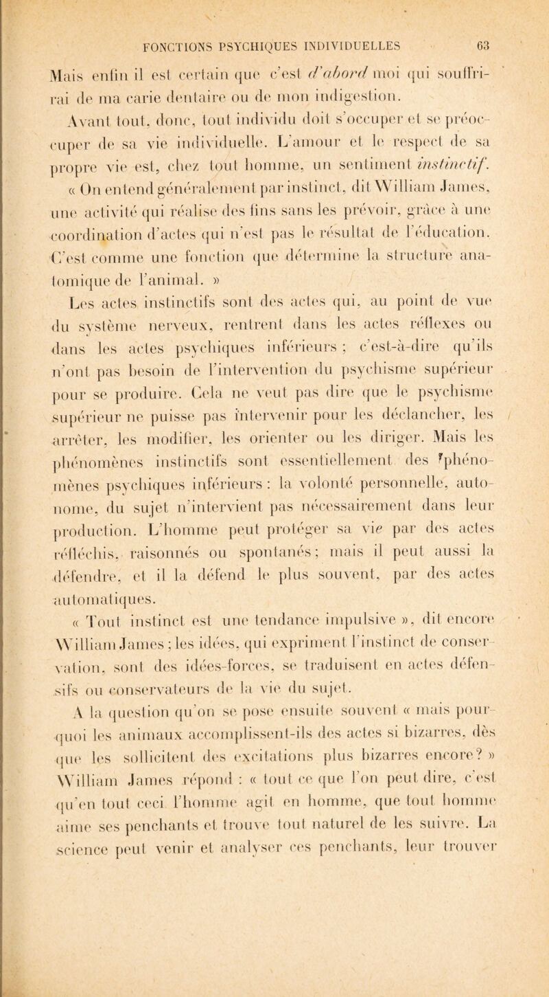 Mais enfin il est certain que c’est d’abord moi qui souffri¬ rai de ma carie dentaire ou de mon indigestion. Avant tout, donc, tout individu doit s’occuper et se préoc¬ cuper de sa vie individuelle. L’amour et le respect de sa propre vie est, chez tput homme, un sentiment instinctif. « On entend généralement par instinct, dit William James, une activité qui réalise des lins sans les prévoir, grâce à une coordination d’actes qui n’est pas le résultat de 1 éducation. C’est comme une fonction que détermine la structure ana¬ tomique de l’animal. » Les actes instinctifs sont des actes qui, au point de vue du système nerveux, rentrent dans les actes réflexes ou dans les actes psychiques inférieurs ; c’est-à-dire qu’ils n’ont pas besoin de l’intervention du psychisme supérieur pour se produire. Cela ne veut pas dire que le psychisme supérieur ne puisse pas intervenir pour les déclancher, les arrêter, les modifier, les orienter ou les diriger. Mais les phénomènes instinctifs sont essentiellement des fphéno- mènes psychiques inférieurs : la volonté personnelle, auto¬ nome, du sujet n’intervient pas nécessairement dans leur production. L’homme peut protéger sa vie par des actes réfléchis, raisonnés ou spontanés; mais il peut aussi la défendre, et il la défend le plus souvent, par des actes automatiques. « Tout instinct est une tendance impulsive », dit encore William James ; les idées, qui expriment l’instinct de conser¬ vation, sont des idées-forces, se traduisent en actes défen¬ sifs ou conservateurs de la vie du sujet. A la question qu’on se pose ensuite souvent « mais pour¬ quoi les animaux accomplissent-ils des actes si bizarres, dès que les sollicitent des excitations plus bizarres encore? » William James répond : « tout ce que l’on peut dire, e est qu’en tout ceci l’homme agit en homme, que tout homme aime ses penchants et trouve tout naturel de les suivre. La science peut venir et analyser ces penchants, leur trouver