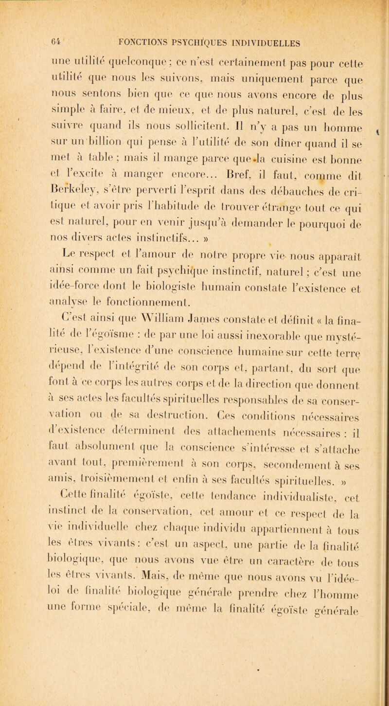 une utilité quelconque; ce n'est, certainement pas pour cette utilité que nous les suivons, mais uniquement parce que nous sentons bien que ce que nous avons encore de plus simple à faire, et de mieux, et de plus naturel, c'est, de les suivre quand ils nous sollicitent. Il n'y a pas un homme sur un billion qui pense à l'utilité de son dîner quand il se met à table ; mais il mange parce que .la cuisine est bonne et F excite à manger encore... Bref, il faut, comme dit ■ Berkeley, s'être perverti l'esprit dans des débauches de cri¬ tique et avoir pris l'habitude de trouver étrange tout ce qui est naturel, pour en venir jusqu'à demander le pourquoi de nos divers actes instinctifs... » Le respect et l'amour de notre propre vie- nous apparaît ainsi comme un fait psychique instinctif, naturel ; c'est une idée-force dont le biologiste humain constate l'existence et analyse le fonctionnement. G est ainsi que \\ illiam James constate et, définit « la fina¬ lité de l'égoïsme : de par une loi aussi inexorable que mysté¬ rieuse, l'existence d'une conscience humaine sur cette terre » dépend de l'intégrité de son corps et, partant, du sort que font à ce corps les autres corps et de la direction que donnent à ses actes les facultés spirituelles responsables de sa conser¬ vation ou de sa destruction. Ces conditions nécessaires d’existence déterminent des attachements nécessaires : il faut absolument que la conscience s'intéresse et s'attache avant tout, premièrement à son corps, secondement à ses amis, troisièmement et enfin à ses facultés spirituelles. » Cette finalité égoïste, cette tendance individualiste, cet instinct de la conservation, cet amour et ce respect de la vie individuelle chez chaque individu appartiennent à tous les êtres vivants: c'est un aspect, une partie de la finalité biologique, que nous avons vue être un caractère de tous les êtres vivants. Mais, de même que nous avons vu l'idée- loi de finalité biologique générale prendre chez l'homme une forme spéciale, de même la finalité égoïste générale