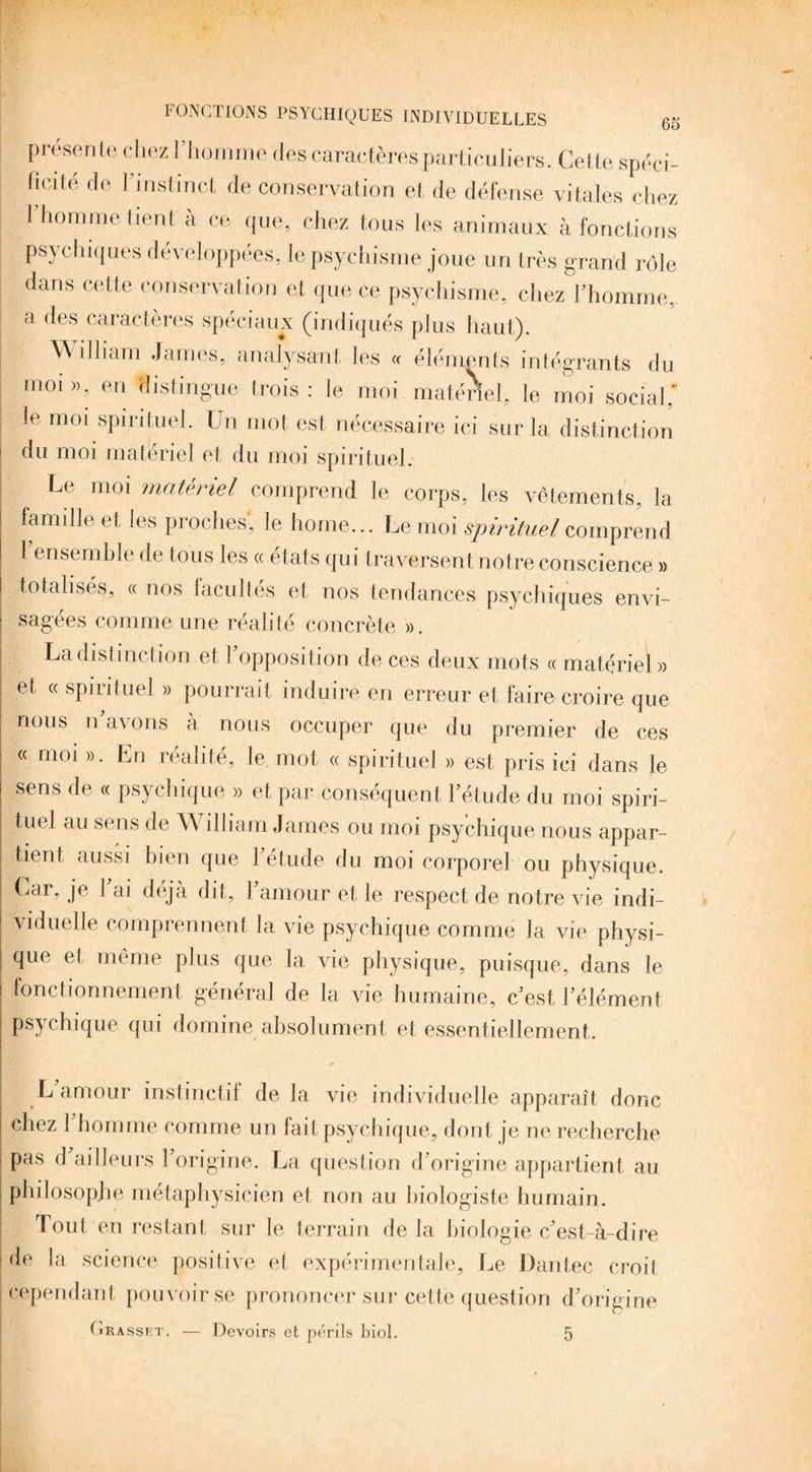 présente chez l’homme des caractères particuliers. Cette spéci¬ ficité de l'instinct de conservation et de défense vitales chez l’homme tient à ce que, chez tous les animaux à fonctions psychiques développées, le psychisme joue un très grand rôle dans cette conservation et que ce psychisme, chez l’homme, a des caractères spéciaux (indiqués plus haut). \\ îlliam James, analysant les « éléments intégrants du moi », en distingue trois : le moi matériel, le moi social,' le moi spirituel. Un mot est nécessaire ici sur la distinction du moi matériel et du moi spirituel. Le moi matériel comprend le corps, les vêtements, la famille et les proches*, le home,.. Le moi spirituel comprend l’ensemble de tous les « états qui traversent notre conscience » totalisés, « nos facultés et nos tendances psychiques envi¬ sagées comme une réalité concrète ». La distinction et Fopposition de ces deux mots « matériel » et « spirituel » pourrait induire en erreur et faire croire que nous n'avons à nous occuper que du premier de ces « moi ». En réalité, le mot « spirituel » est pris ici dans le sens de « psychique » et par conséquent l’étude du moi spiri¬ tuel au sens de AA illiam James ou moi psychique nous appar¬ tient aussi bien que l’étude du moi corporel ou physique. Car, je Fai déjà dit, l’amour et le respect de notre vie indi¬ viduelle comprennent la vie psychique comme la vie physi¬ que et même plus que la vie physique, puisque, dans le fonctionnement général de la vie humaine, c’est l’élément psychique qui domine absolument et essentiellement. y» L amour instinctif de la vie individuelle apparaît donc chez 1 homme comme un fait psychique, dont je ne recherche pas d ailleurs l’origine. La question d’origine appartient au philosophe métaphysicien et non au biologiste humain. Tout en restant sur le terrain delà biologie c’est-à-dire de la science positive et expérimentale. Le Dantec croit cependant pouvoir se prononcer sur cette question d’origine (irasset. — Devoirs et périls biol. 5