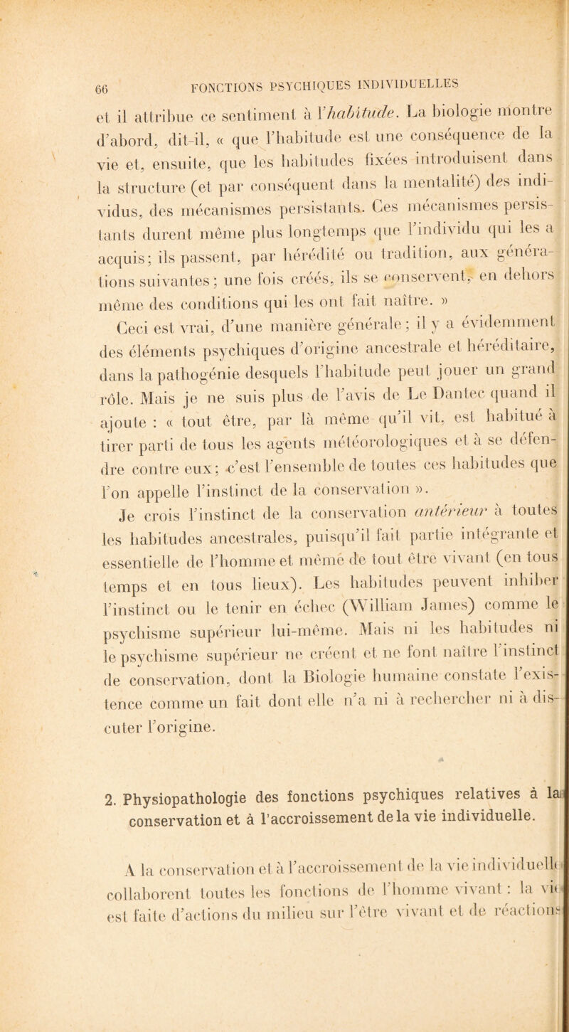 et il attribue ce sentiment à Y habitude. La biologie montre d’abord, dit-il, « que l’habitude est une conséquence de la vie et, ensuite, que les habitudes fixées introduisent dans ta structure (et par conséquent dans la mentalité) des indi vidus, des mécanismes persistants. Ces mécanismes persis¬ tants durent même plus longtemps que l’individu qui les a acquis; ils passent, par hérédité ou tradition, aux généra¬ tions suivantes; une lois créés, ils se nonsenent,- en deliois même des conditions qui les ont fait naître. » Ceci est vrai, d’une manière générale; il y a évidemment des éléments psychiques d’origine ancestrale et héréditaire, dans la pathogénie desquels 1 habitude peut jouei un giand rôle. Mais je ne suis plus de l’avis de Le Dantec quand il ajoute : « tout être, par là même qu’il vit, est habitué à tirer parti de tous les agents météorologiques (à a se défen¬ dre contre eux; c’est, 1 ensemble de toutes ces habitudes que l’on appelle l’instinct de la conservation ». Je crois l’instinct de la conservation antérieur à toutes les habitudes ancestrales, puisqu’il fait partie intégrante et essentielle de l’homme et mêméde tout être vivant (en tous temps et en tous lieux). Les habitudes peuvent inhiber l’instinct ou le tenir en échec (W illiam James) comme le psychisme supérieur lui-même. Mais ni les habitudes ni le psychisme supérieur ne créent et ne font naître 1 instinct de conservation, dont la Biologie humaine constate 1 exis¬ tence comme un fait dont elle n’a ni a rechercher ni a dis¬ cuter l’origine. 2. Physiopathologie des fonctions psychiques relatives à la conservation et à l’accroissement de la vie individuelle. A la conservation et à l’accroissement de la vie individuelle collaborent toutes les fonctions de l’homme vivant : la vie est faite d’actions du milieu sur l’être vivant et de réactions