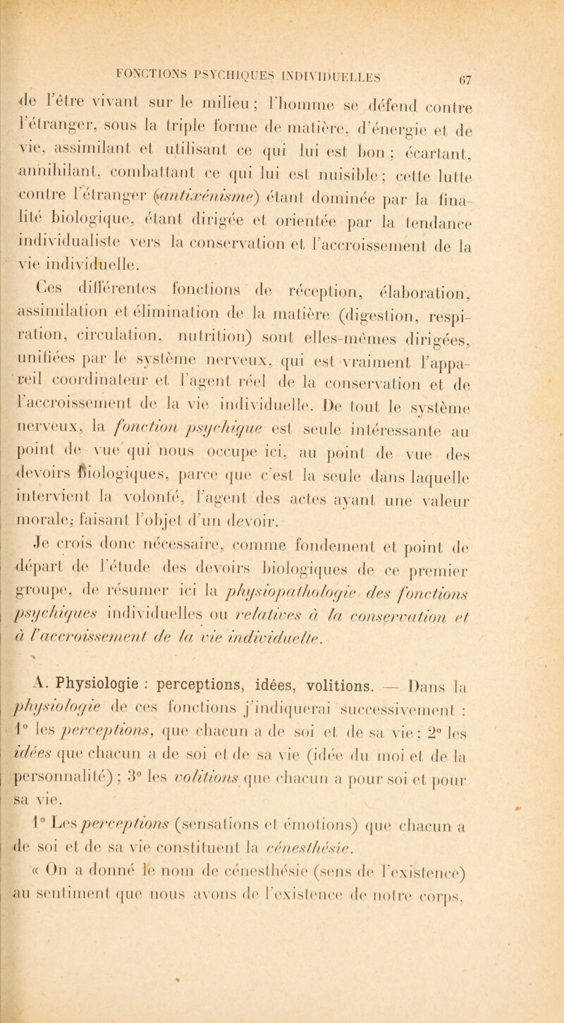 de l'être vivant sur le milieu; l'homme se défend contre 1 etrangei, sous la triple forme de matière, d énergie et de vie, assimilant et utilisant ce qui lui est bon ; écartant, annihilant, combattant ce qui lui est nuisible; cette lutte contre l'étranger {antixénisme) étant dominée par la fina¬ lité biologique, étant dirigée et orientée par la tendance individualiste vers la conservation et l’accroissement de la vie individuelle. Ces différentes fonctions de réception, élaboration, assimilation et élimination de la matière (digestion, respi- iation, émulation, nutrition) sont elles-mêmes dirigées, unifiées par le système nerveux, qui est vraiment l'appa¬ reil coordinateur et l’agent réel de la conservation et de l’accroissement de la vie individuelle. De tout le système nerveux, la fonction psychique est seule intéressante au point de vue qui nous occupe ici, au point de vue des devoirs biologiques, parce que c’est la seule dans laquelle intervient la volonté, l’agent des actes ayant une valeur morale; faisant l'objet d’un devoir. Je crois donc nécessaire, comme fondement et point de départ de l’étude des devoirs biologiques de ce premier groupe, de résumer ici la physiopathologie, des fonctions psychiques individuelles ou relatives à la conservation et à raccroissement de la vie individuelle. A. Physiologie : perceptions, idées, voûtions. — Dans la physiologie de ces fonctions j'indiquerai successivement : 1° les perceptions, que chacun a de soi et de sa vie; 2° les idées que chacun a de soi et de sa vie (idée du moi et de la personnalité); 3° les volitions que chacun a pour soi et pour sa vie. 1° Les perceptions (sensations et émotions) que chacun a de soi et de sa vie constituent la céneslhésie. « On a donné le nom de eénesthésie (sens de l'existence) ! au sentiment que nous avons de l'existence de noire corps.