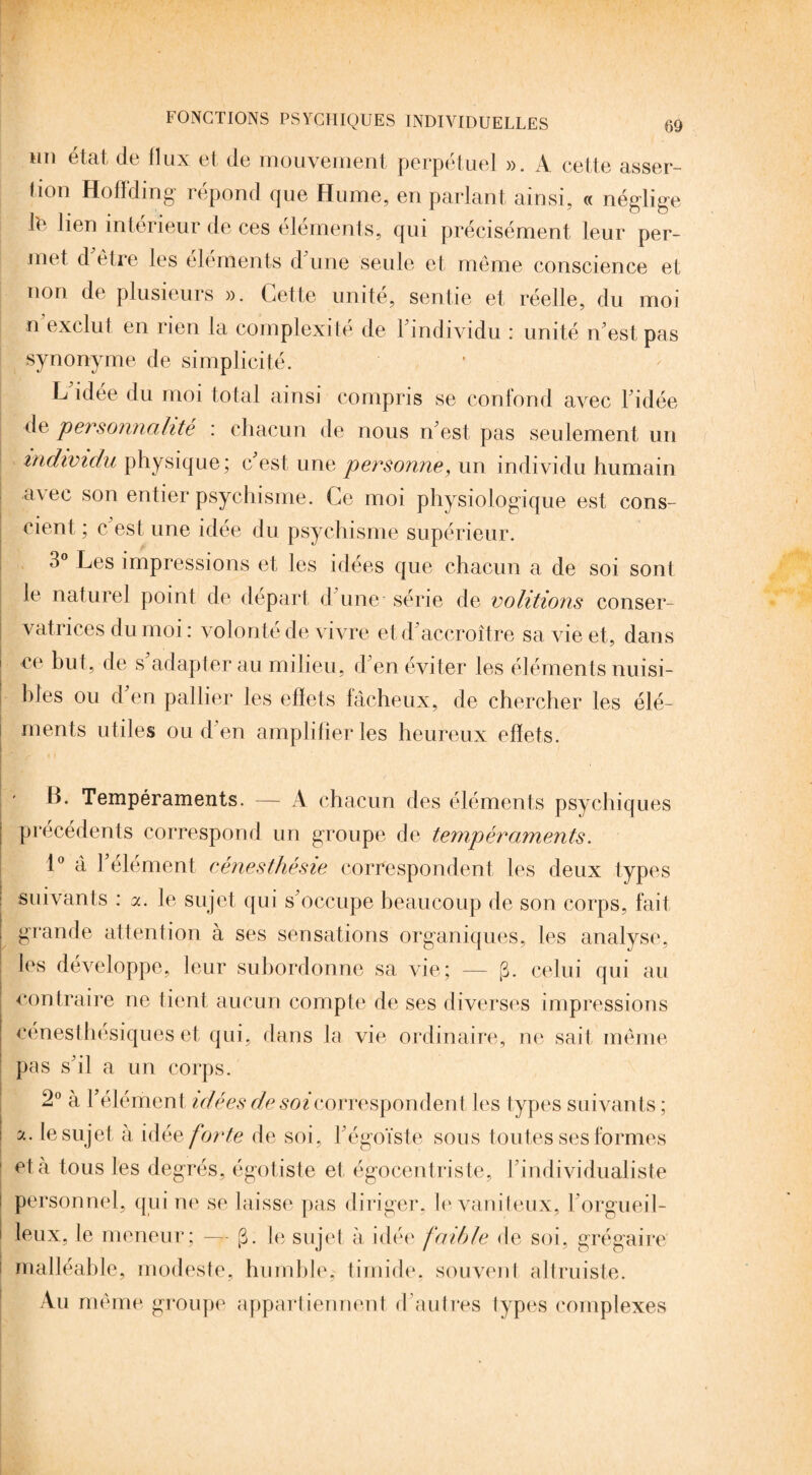 tm état de flux et de mouvement perpétuel ». A cette asser¬ tion Hoffding répond que Hume, en parlant ainsi, « néglige IL lien intérieur de ces éléments, qui précisément leur per¬ met d être les éléments d une seule et même conscience et non de plusieurs ». Cette unité, sentie et réelle, du moi n exclut en rien la complexité de l'individu : unité n'est pas synonyme de simplicité. L'idée du moi total ainsi compris se confond avec l'idée de personnalité : chacun de nous n'est pas seulement un individu physique; c'est une personne, un individu humain a\ec son entier psychisme. Ce moi physiologique est cons¬ cient ; c est une idée du psychisme supérieur. 3° Les impressions et les idées que chacun a de soi sont le naturel point de départ d'une série de volitions conser¬ vatrices du moi : volonté de vivre et d accroître sa vie et, dans ce but, de s adapter au milieu, d'en éviter les éléments nuisi¬ bles ou d en pallier les effets fâcheux, de chercher les élé¬ ments utiles ou d'en amplifier les heureux effets. B. Tempéraments. — A chacun des éléments psychiques précédents correspond un groupe de tempéraments. 1° à l'élément cénesthésie correspondent les deux types suivants : a. le sujet qui s'occupe beaucoup de son corps, fait grande attention à ses sensations organiques, les analyse, les développe, leur subordonne sa vie; — (3. celui qui au contraire ne tient aucun compte de ses diverses impressions cénesthésiques et qui, dans la vie ordinaire, ne sait même pas s'il a un corps. 2° à l'élément idées de soi correspondent les types suivants ; a. le sujet à idée forte de soi, l'égoïste sous toutes ses formes 1 et à tous les degrés, égotiste et égocentriste, I individualiste personnel, qui ne se laisse pas diriger, le vaniteux, l'orgueil¬ leux, le meneur; — [3. le sujet à idée faible de soi, grégaire malléable, modeste, humble, timide, souvent altruiste. Au même groupe appartiennent d'autres types complexes