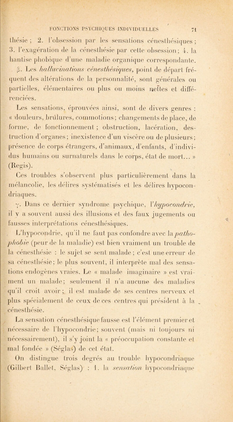 tliésie ; 2. l’obsession par les sensations cénesthésiques ; 3. l'exagération de la cénesthésie par cette obsession; 4. la hantise phobique d’une maladie organique correspondante. (3. Les hallucinations cénesthésiques, point de départ fré¬ quent des altérations de la personnalité, sont générales ou partielles, élémentaires ou pins ou moins nettes et diffé¬ renciées. Les sensations, éprouvées ainsi, sont de divers genres : « douleurs, brûlures, commotions; changements déplacé, de forme, de fonctionnement ; obstruction, lacération, des¬ truction d’organes; inexistence d’un viscère ou de plusieurs; présence de corps étrangers, d’animaux, d’enfants, d’indivi¬ dus humains ou surnaturels dans le corps, état de mort... » (Regis). Ces troubles s’observent plus particulièrement dans la mélancolie, les délires systématisés et les délires hypocon¬ driaques. y. Dans ce dernier syndrome psychique, l3hypocondrie, il y a souvent aussi des illusions et des faux jugements ou fausses interprétations cénesthésiques. L’hypocondrie, qu’il ne faut pas confondre avec \&patho¬ phobie (peur de la maladie) est bien vraiment un trouble de la cénesthésie : le sujet se sent malade; c’est une erreur de sa cénesthésie; le plus souvent, il interprète mal des sensa¬ tions endogènes vraies. Le « malade imaginaire » est vrai¬ ment un malade; seulement il n’a aucune des maladies qu’il croit avoir; il est malade de ses centres nerveux et plus spécialement de ceux de ces Centres qui président à la cénesthésie. La sensation cénesthésique fausse est l’élément premier et nécessaire de l’hypocondrie; souvent (mais ni toujours ni nécessairement), il s’y joint la « préoccupation constante et mal fondée » (Séglas) de cet état. On distingue trois degrés au trouble hypocondriaque (Gilbert Ballet, Séglas) : 1. la sensation hypocondriaque