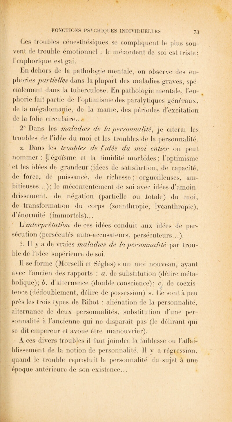 Ces troubles cénesthésiques se compliquent le plus sou¬ vent de trouble émotionnel : le mécontent de soi est triste; b euphorique est gai. En dehors de la pathologie mentale, on observe des eu¬ phories partielles dans la plupart des maladies graves, spé¬ cialement dans la tuberculose. En pathologie mentale, Feu- phorie fait partie de 1 optimisme des paralytiques généraux, de la mégalomanie, de la manie, des périodes d'excitation de la folie circulaire...* 2° Dans les maladies de la personnalité, je citerai les troubles de l'idée du moi et les troubles de la personnalité. a. Dans les troubles de Vidée du moi entier on peut nommer: fl égoïsme et la timidité morbides; 1 optimisme et les idées de grandeur (idées de satisfaction, de capacité, de lorce, de puissance, de richesse ; orgueilleuses, am¬ bitieuses...); le mécontentement de soi avec idées d'amoin¬ drissement, de négation (partielle ou .totale) du moi, de transformation du corps (zoanthropie, lycanthropie), d'énormité (immortels)... L'interprétation de ces idées conduit aux idées de per¬ sécution (persécutés auto-accusateurs, persécuteurs...). (h II y a de vraies maladies de la personnalité par trou¬ ble de l'idée supérieure de soi. Il se forme (Morselli et Séglas) « un moi nouveau, ayant avec l'ancien des rapports : a. de substitution (délire méta¬ bolique); b. d alternance (double conscience); c. de coexis¬ tence (dédoublement, délire de possession) ». Ce sont à peu près les trois types de Ribot : aliénation de la personnalité, alternance de deux personnalités, substitution d'une per¬ sonnalité à l'ancienne qui ne disparaît pas (le délirant qui se dit empereur et avoue être manouvrier). A ces divers troubles il faut joindre la faiblesse ou l'affai¬ blissement de la notion de personnalité. Il y a régression, quand le trouble reproduit la personnalité du sujet à une époque antérieure de son existence...