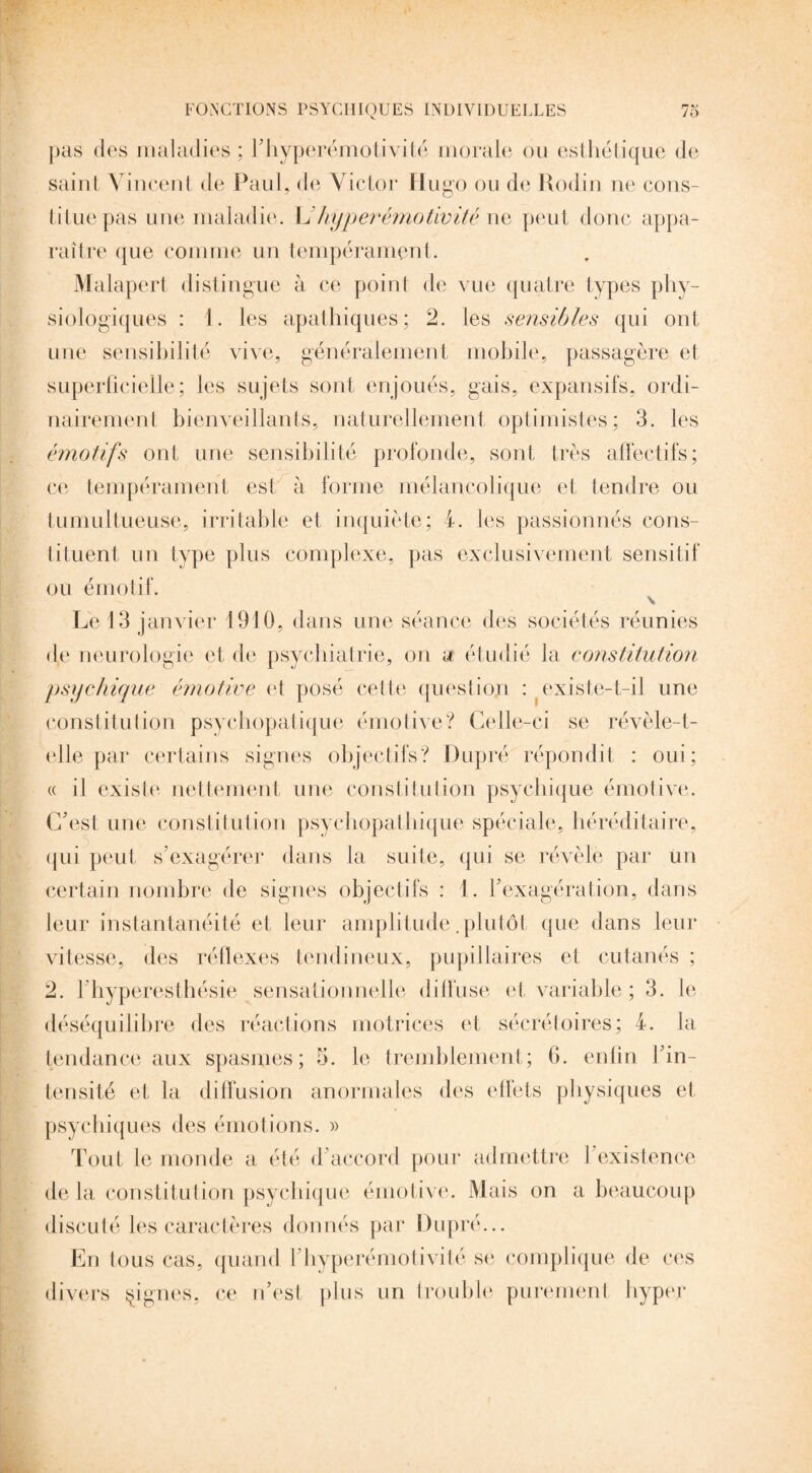 pas des maladies ; T hyperémotivité morale ou esthétique de saint Vincent de Paul, de Victor Hugo ou de Rodin ne cons¬ titue pas une maladie. L Jiyper émotivité ne peut donc appa¬ raître que comme un tempérament. Malapert distingue à ce point de vue quatre types phy¬ siologiques : 1. les apathiques; 2. les sensibles qui ont une sensibilité vive, généralement mobile, passagère et superficielle; les sujets sont enjoués, gais, expansifs, ordi¬ nairement bienveillants, naturellement optimistes; 3. les émotifs ont une sensibilité profonde, sont très affectifs; ce tempérament est à forme mélancolique et tendre ou tumultueuse, irritable et inquiète; 4. les passionnés cons¬ tituent, un type plus complexe, pas exclusivement sensitif ou émotif. \ Le 13 janvier 1910, dans une séance des sociétés réunies de neurologie et de psychiatrie, on a étudié la constitution psychique émotive et posé cette question : existe-t-il une constitution psychopatique émotive? Celle-ci se révèle-t- elle par certains signes objectifs? Dupré répondit : oui; « il existe nettement une constitution psychique émotive. C'est une constitution psychopathique spéciale, héréditaire, qui peut s'exagérer dans la suite, qui se révèle par un certain nombre de signes objectifs : 1. l'exagération, dans leur instantanéité et leur amplitude .plutôt que dans leur vitesse, des réflexes tendineux, pupillaires et cutanés ; 2. 4 hyperesthésie sensationnelle diffuse et variable ; 3. le déséquilibre des réactions motrices et sécrétoires; 4. la tendance aux spasmes; 5. le tremblement; fi. enfin l'in¬ tensité et la diffusion anormales des effets physiques et psychiques des émotions. » Tout le monde a été d'accord pour admettre l’existence de la constitution psychique émotive. Mais on a beaucoup discuté les caractères donnés par Dupré... En tous cas, quand l'hyperémotivité se complique de ces divers figues, ce n’est plus un trouble purement hyper