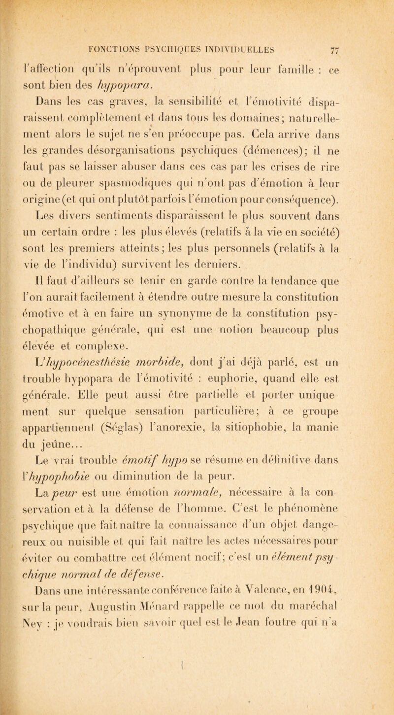 F affection qu’ils n’éprouvent plus pour leur famille : ce sont bien des hypopara. Dans les cas graves, la sensibilité et F émotivité dispa¬ raissent complètement et dans tous les domaines; naturelle¬ ment alors le sujet ne s’en préoccupe pas. Cela arrive dans les grandes désorganisations psychiques (démences); il ne faut pas se laisser abuser dans ces cas par les crises de rire ou de pleurer spasmodiques qui n’ont pas d'émotion à leur origine (et qui ont plutôt parfois l’émotion pour conséquence). Les divers sentiments disparaissent le plus souvent dans un certain ordre : les plus élevés (relatifs à 1a. vie en société) sont les premiers atteints ; les plus personnels (relatifs à la vie de l’individu) survivent les derniers. Il faut d’ailleurs se tenir en garde contre la tendance que l’on aurait facilement à étendre outre mesure la constitution émotive et à en faire un synonyme de la constitution psy¬ chopathique générale, qui est une notion beaucoup plus élevée et complexe. L’hypocénesthésie morbide, dont j’ai déjà parlé, est un trouble hypopara de l’émotivité : euphorie, quand elle est générale. Elle peut aussi être partielle et porter unique¬ ment sur quelque sensation particulière; à ce groupe appartiennent (Séglas) l’anorexie, la sitiopbobie, la manie du jeûne... Le vrai trouble émotif hypo se résume en définitive dans Yhypophobie ou diminution de la peur. La peur est une émotion normale, nécessaire à la con¬ servation et à la défense de l’homme. C’est le phénomène psychique que fait naître la connaissance d’un objet dange¬ reux ou nuisible et qui fait naître les actes nécessaires pour éviter ou combattre cet élément nocif; c’est un élément psy¬ chique normal de défense. Dans une intéressante conférence faite à Valence, en 1904, sur la peur, Augustin Ménard rappelle ce mot du maréchal Ney : je voudrais bien savoir quel est le Jean foutre qui n'a
